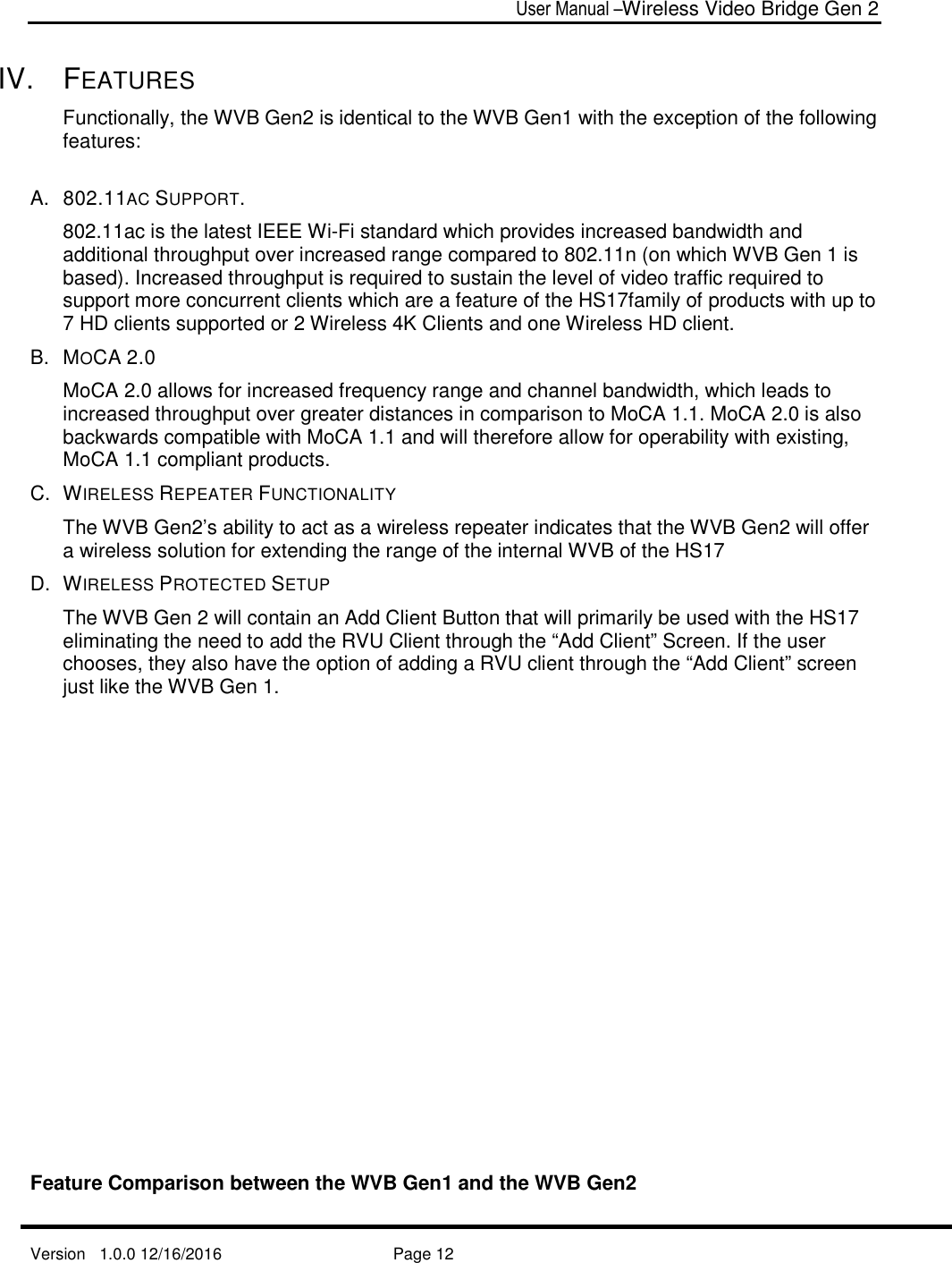  User Manual –Wireless Video Bridge Gen 2  Version   1.0.0 12/16/2016     Page 12   IV.  FEATURES Functionally, the WVB Gen2 is identical to the WVB Gen1 with the exception of the following features:  A.  802.11AC SUPPORT.   802.11ac is the latest IEEE Wi-Fi standard which provides increased bandwidth and additional throughput over increased range compared to 802.11n (on which WVB Gen 1 is based). Increased throughput is required to sustain the level of video traffic required to support more concurrent clients which are a feature of the HS17family of products with up to 7 HD clients supported or 2 Wireless 4K Clients and one Wireless HD client. B.  MOCA 2.0 MoCA 2.0 allows for increased frequency range and channel bandwidth, which leads to increased throughput over greater distances in comparison to MoCA 1.1. MoCA 2.0 is also backwards compatible with MoCA 1.1 and will therefore allow for operability with existing, MoCA 1.1 compliant products. C.  WIRELESS REPEATER FUNCTIONALITY The WVB Gen2’s ability to act as a wireless repeater indicates that the WVB Gen2 will offer a wireless solution for extending the range of the internal WVB of the HS17  D.  WIRELESS PROTECTED SETUP The WVB Gen 2 will contain an Add Client Button that will primarily be used with the HS17 eliminating the need to add the RVU Client through the “Add Client” Screen. If the user chooses, they also have the option of adding a RVU client through the “Add Client” screen just like the WVB Gen 1.                 Feature Comparison between the WVB Gen1 and the WVB Gen2 