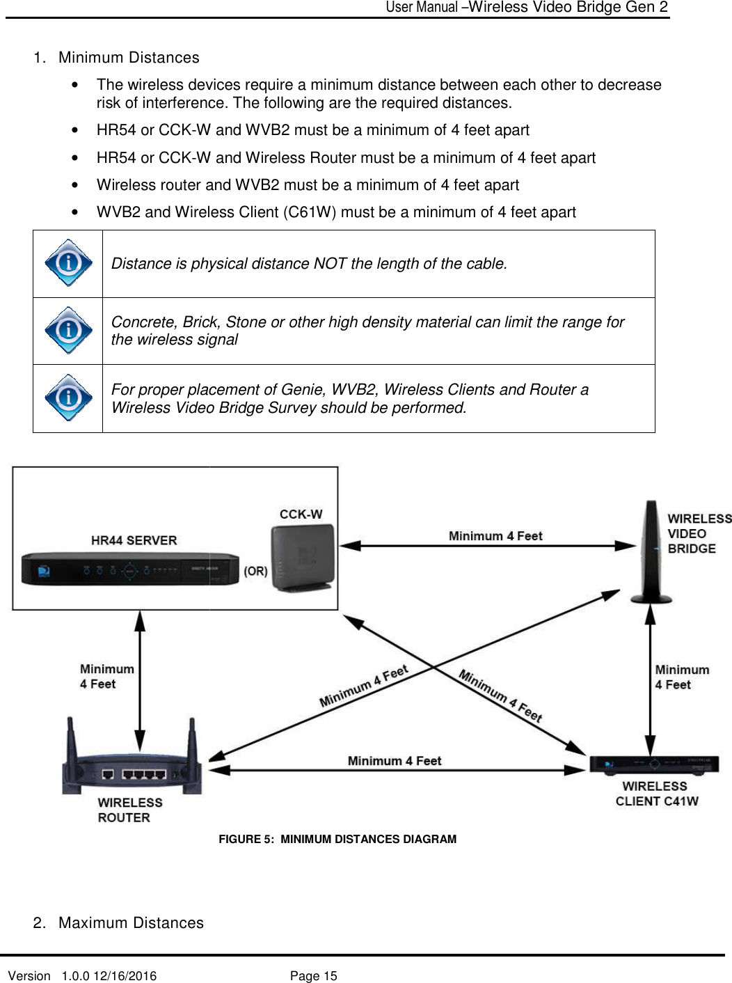   Version   1.0.0 12/16/2016   1.  Minimum Distances • The wireless devices risk of interference. •  HR54 or CCK-W and WVB2 must be a minimum of •  HR54 or CCK-W• Wireless router and WVB•  WVB2 and Wireless Client (C6 Distance is physical distance NOT the length of the cable.  Concrete, Brick, Stone or other high density material can the wireless signal For proper placement of Genie, WVBWireless Video Bridge2.  Maximum Distances User Manual –Wireless Video Bridge Gen 2  Page 15   The wireless devices require a minimum distance between each otherrisk of interference. The following are the required distances. W and WVB2 must be a minimum of 4 feet apart W and Wireless Router must be a minimum of Wireless router and WVB2 must be a minimum of 4 feet apart2 and Wireless Client (C61W) must be a minimum of 4 feet apart is physical distance NOT the length of the cable.  Concrete, Brick, Stone or other high density material can limit the the wireless signal For proper placement of Genie, WVB2, Wireless Clients and Router a Video Bridge Survey should be performed. FIGURE 5:  MINIMUM DISTANCES DIAGRAM  Wireless Video Bridge Gen 2 each other to decrease  4 feet apart  must be a minimum of 4 feet apart 4 feet apart 1W) must be a minimum of 4 feet apart    limit the range for , Wireless Clients and Router a  