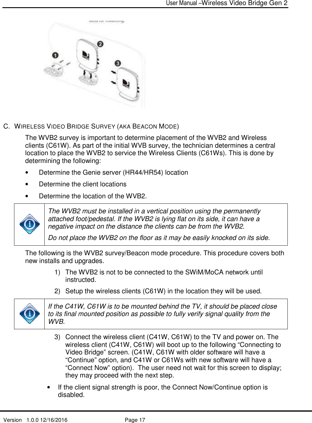   Version   1.0.0 12/16/2016    C.  WIRELESS VIDEO BRIDGE The WVB2 survey is important to determine placement of clients (C61W). As part of the initial WVB survey, the technician determines a central location to place the WVBdetermining the following: •  Determine the Genie server (HR44/HR5• Determine the client locations• Determine the location of the WVB The WVB2 must be installed in a vertical position using the permanently attached foot/pedestal.negative impact on the distance the clients can be from the WVBDo not place the WVBThe following is the WVBnew installs and upgrades. 1) The WVBinstructed.2) Setup the wireless clients (C6 If the C41W, C6to its final mountedWVB. 3) Connect the wireless client (wireless client (Video Bridge” screen. (“Continue” op“Connect Now” optionthey may proceed wi• If the client signal strength is poor, the Connect Nowdisabled.  User Manual –Wireless Video Bridge Gen 2  Page 17   RIDGE SURVEY (AKA BEACON MODE) survey is important to determine placement of the WVB21W). As part of the initial WVB survey, the technician determines a central location to place the WVB2 to service the Wireless Clients (C61Ws). This is done by determining the following:  etermine the Genie server (HR44/HR54) location  Determine the client locations Determine the location of the WVB2.  must be installed in a vertical position using the permanently attached foot/pedestal. If the WVB2 is lying flat on its side, it can have a negative impact on the distance the clients can be from the WVBDo not place the WVB2 on the floor as it may be easily knocked on its side.The following is the WVB2 survey/Beacon mode procedure. This procedure covers both new installs and upgrades.  The WVB2 is not to be connected to the SWiM/MoCA networkinstructed. Setup the wireless clients (C61W) in the location they will be used. C61W is to be mounted behind the TV, it should be placedits final mounted position as possible to fully verify signal quality Connect the wireless client (C41W, C61W) to the TV and pwireless client (C41W, C61W) will boot up to the following “Connecting to Video Bridge” screen. (C41W, C61W with older software will have a “Continue” option, and C41W or C61Ws with new software will have a “Connect Now” option).  The user need not wait for this screen to display; they may proceed with the next step.  If the client signal strength is poor, the Connect Now/Continue Wireless Video Bridge Gen 2 the WVB2 and Wireless 1W). As part of the initial WVB survey, the technician determines a central 1Ws). This is done by must be installed in a vertical position using the permanently is lying flat on its side, it can have a negative impact on the distance the clients can be from the WVB2. on the floor as it may be easily knocked on its side.  survey/Beacon mode procedure. This procedure covers both is not to be connected to the SWiM/MoCA network until 1W) in the location they will be used.  it should be placed close position as possible to fully verify signal quality from the 1W) to the TV and power on. The the following “Connecting to 1W with older software will have a 1Ws with new software will have a ).  The user need not wait for this screen to display; /Continue option is 