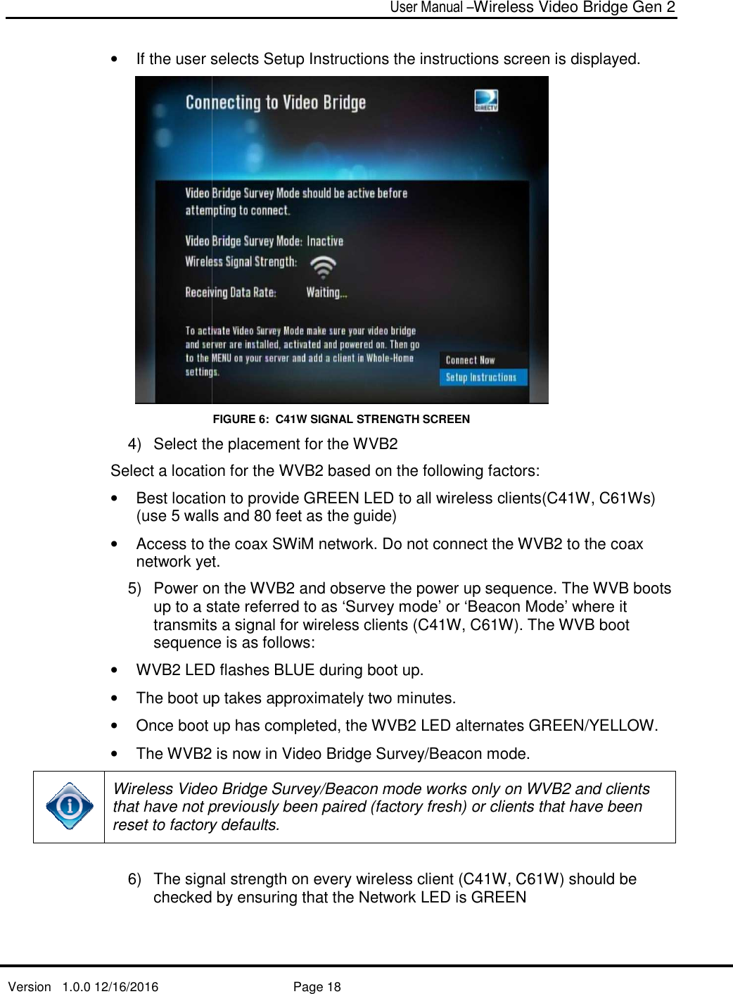   Version   1.0.0 12/16/2016   • If the user selects Setup Instructions the instructions screen is displayed.4)  Select the placement for the WVBSelect a location for the WVB• Best location to provide GREE(use 5 walls and 80 feet as the guide) • Access to the coax SWiM network. Do not connect the Wnetwork yet. 5)  Power on the WVBup to a state referred to as ‘Survey mode’ or transmits a signal forsequence is as follows:•  WVB2 LED • The boot up takes approximately two minutes. • Once boot up has completed, the WVB•  The WVB2 Wireless Video Bridge Sthat have not previously been paired (factoryreset to factory defaults.  6) The signal strength on every wireless client (checked by ensuring that the Network LED User Manual –Wireless Video Bridge Gen 2  Page 18  If the user selects Setup Instructions the instructions screen is displayed.FIGURE 6:  C41W SIGNAL STRENGTH SCREEN the placement for the WVB2  Select a location for the WVB2 based on the following factors:Best location to provide GREEN LED to all wireless clients((use 5 walls and 80 feet as the guide)  Access to the coax SWiM network. Do not connect the Wnetwork yet.  on the WVB2 and observe the power up sequence.up to a state referred to as ‘Survey mode’ or ‘Beacon transmits a signal for wireless clients (C41W, C61W)sequence is as follows: LED flashes BLUE during boot up.   The boot up takes approximately two minutes.  Once boot up has completed, the WVB2 LED alternates GREEN/YELLOW. 2 is now in Video Bridge Survey/Beacon mode. Wireless Video Bridge Survey/Beacon mode works only on WVBthat have not previously been paired (factory fresh) or clientreset to factory defaults.  The signal strength on every wireless client (C41W, Cchecked by ensuring that the Network LED is GREENWireless Video Bridge Gen 2 If the user selects Setup Instructions the instructions screen is displayed.  based on the following factors: N LED to all wireless clients(C41W, C61Ws) Access to the coax SWiM network. Do not connect the WVB2 to the coax and observe the power up sequence. The WVB boots Beacon Mode’ where it 1W). The WVB boot LED alternates GREEN/YELLOW.  mode.  mode works only on WVB2 and clients ) or clients that have been C61W) should be is GREEN 