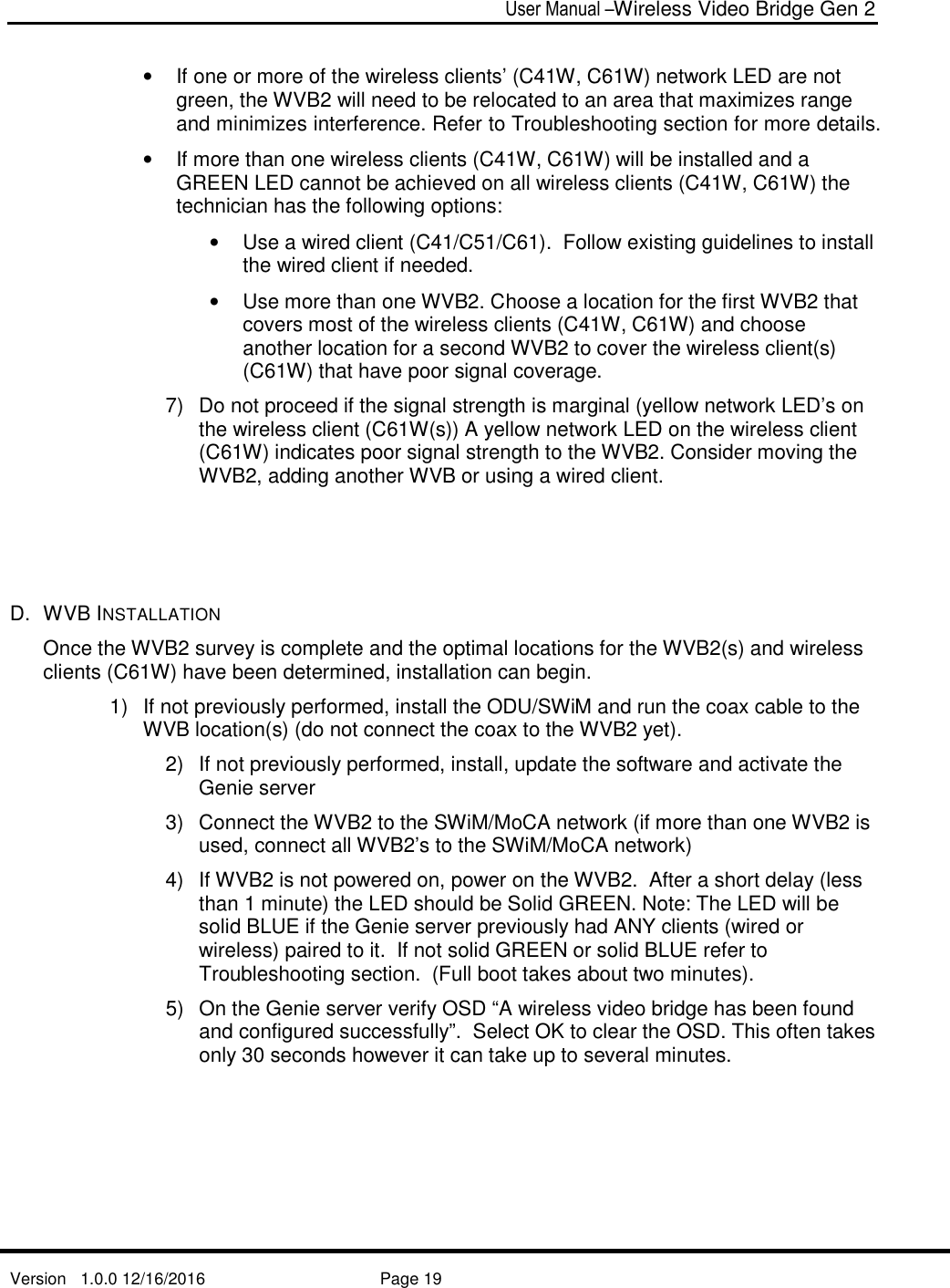  User Manual –Wireless Video Bridge Gen 2  Version   1.0.0 12/16/2016     Page 19   •  If one or more of the wireless clients’ (C41W, C61W) network LED are not green, the WVB2 will need to be relocated to an area that maximizes range and minimizes interference. Refer to Troubleshooting section for more details.  •  If more than one wireless clients (C41W, C61W) will be installed and a GREEN LED cannot be achieved on all wireless clients (C41W, C61W) the technician has the following options: •  Use a wired client (C41/C51/C61).  Follow existing guidelines to install the wired client if needed. •  Use more than one WVB2. Choose a location for the first WVB2 that covers most of the wireless clients (C41W, C61W) and choose another location for a second WVB2 to cover the wireless client(s) (C61W) that have poor signal coverage. 7)  Do not proceed if the signal strength is marginal (yellow network LED’s on the wireless client (C61W(s)) A yellow network LED on the wireless client (C61W) indicates poor signal strength to the WVB2. Consider moving the WVB2, adding another WVB or using a wired client.     D.  WVB INSTALLATION Once the WVB2 survey is complete and the optimal locations for the WVB2(s) and wireless clients (C61W) have been determined, installation can begin. 1)  If not previously performed, install the ODU/SWiM and run the coax cable to the WVB location(s) (do not connect the coax to the WVB2 yet).   2)  If not previously performed, install, update the software and activate the Genie server 3)  Connect the WVB2 to the SWiM/MoCA network (if more than one WVB2 is used, connect all WVB2’s to the SWiM/MoCA network) 4)  If WVB2 is not powered on, power on the WVB2.  After a short delay (less than 1 minute) the LED should be Solid GREEN. Note: The LED will be solid BLUE if the Genie server previously had ANY clients (wired or wireless) paired to it.  If not solid GREEN or solid BLUE refer to Troubleshooting section.  (Full boot takes about two minutes). 5)  On the Genie server verify OSD “A wireless video bridge has been found and configured successfully”.  Select OK to clear the OSD. This often takes only 30 seconds however it can take up to several minutes.   