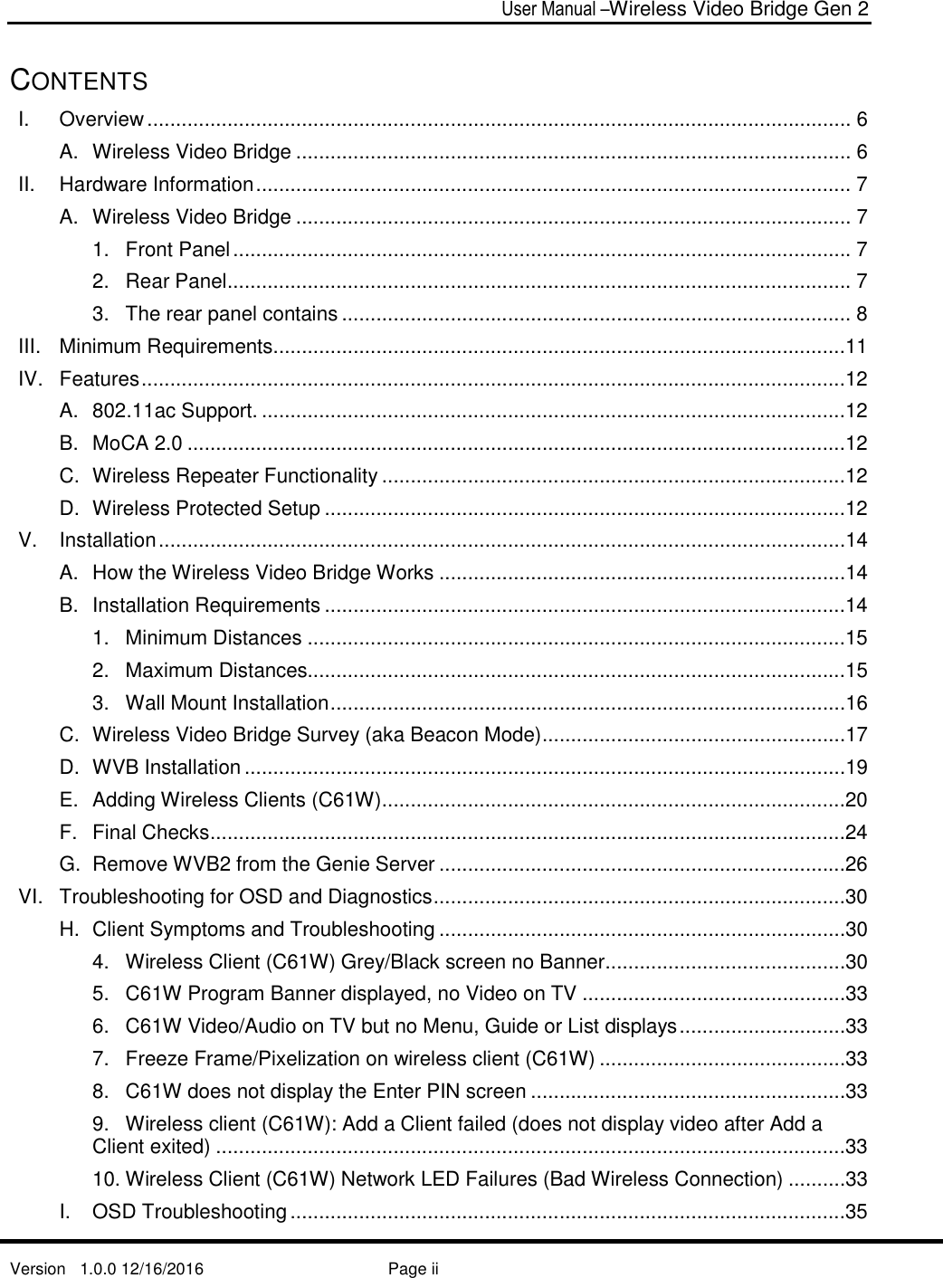  User Manual –Wireless Video Bridge Gen 2  Version   1.0.0 12/16/2016     Page ii   CONTENTS I. Overview ........................................................................................................................... 6 A. Wireless Video Bridge ................................................................................................. 6 II. Hardware Information ........................................................................................................ 7 A. Wireless Video Bridge ................................................................................................. 7 1. Front Panel ............................................................................................................ 7 2. Rear Panel ............................................................................................................. 7 3. The rear panel contains ......................................................................................... 8 III. Minimum Requirements ....................................................................................................11 IV. Features ...........................................................................................................................12 A. 802.11ac Support. ......................................................................................................12 B. MoCA 2.0 ...................................................................................................................12 C. Wireless Repeater Functionality .................................................................................12 D. Wireless Protected Setup ...........................................................................................12 V. Installation ........................................................................................................................14 A. How the Wireless Video Bridge Works .......................................................................14 B. Installation Requirements ...........................................................................................14 1. Minimum Distances ..............................................................................................15 2. Maximum Distances..............................................................................................15 3. Wall Mount Installation ..........................................................................................16 C. Wireless Video Bridge Survey (aka Beacon Mode) .....................................................17 D. WVB Installation .........................................................................................................19 E. Adding Wireless Clients (C61W) .................................................................................20 F. Final Checks ...............................................................................................................24 G. Remove WVB2 from the Genie Server .......................................................................26 VI. Troubleshooting for OSD and Diagnostics ........................................................................30 H. Client Symptoms and Troubleshooting .......................................................................30 4. Wireless Client (C61W) Grey/Black screen no Banner ..........................................30 5. C61W Program Banner displayed, no Video on TV ..............................................33 6. C61W Video/Audio on TV but no Menu, Guide or List displays .............................33 7. Freeze Frame/Pixelization on wireless client (C61W) ...........................................33 8. C61W does not display the Enter PIN screen .......................................................33 9. Wireless client (C61W): Add a Client failed (does not display video after Add a Client exited) ..............................................................................................................33 10. Wireless Client (C61W) Network LED Failures (Bad Wireless Connection) ..........33 I. OSD Troubleshooting .................................................................................................35 