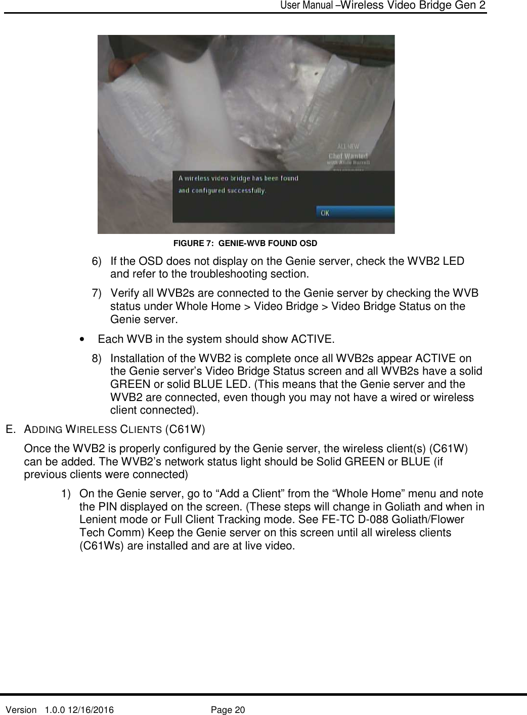  User Manual –Wireless Video Bridge Gen 2  Version   1.0.0 12/16/2016     Page 20    FIGURE 7:  GENIE-WVB FOUND OSD 6)  If the OSD does not display on the Genie server, check the WVB2 LED and refer to the troubleshooting section. 7)  Verify all WVB2s are connected to the Genie server by checking the WVB status under Whole Home &gt; Video Bridge &gt; Video Bridge Status on the Genie server. •  Each WVB in the system should show ACTIVE. 8)  Installation of the WVB2 is complete once all WVB2s appear ACTIVE on the Genie server’s Video Bridge Status screen and all WVB2s have a solid GREEN or solid BLUE LED. (This means that the Genie server and the WVB2 are connected, even though you may not have a wired or wireless client connected). E.  ADDING WIRELESS CLIENTS (C61W) Once the WVB2 is properly configured by the Genie server, the wireless client(s) (C61W) can be added. The WVB2’s network status light should be Solid GREEN or BLUE (if previous clients were connected) 1)  On the Genie server, go to “Add a Client” from the “Whole Home” menu and note the PIN displayed on the screen. (These steps will change in Goliath and when in Lenient mode or Full Client Tracking mode. See FE-TC D-088 Goliath/Flower Tech Comm) Keep the Genie server on this screen until all wireless clients (C61Ws) are installed and are at live video. 