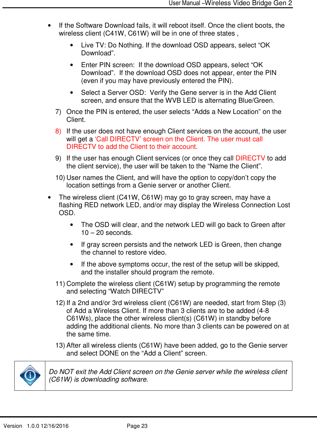   Version   1.0.0 12/16/2016   • If the Software Download fails, wireless client (• Live TV: Do Nothing. If the download OSD appears, select “OK Download”. • Enter PIN screen:  If the download OSD appears, select “OK Download”. (even if you may have previously entered the PIN). • Select a Server OSD:  Verify the Gene server is in the Add Client screen, and ensure that the WVB LED is alternating Blue/Green.7) Once the PIN is enteredClient. 8) If the user does not have enough Client services on the account, the user will get a DIRECTV to add the Client to their account.9) If the user hasthe client service), the user will be taken to the “Name the Client”.10) User names the Client, and will have the option to copy/don’t copy the location settings from a Genie server or another Client.• The wireless client (flashing RED network LED, and/or may display the Wireless Connection Lost OSD. • The OSD will clear, and the network LED will go back to Green after 10 –• If gray screen persists athe channel to restore video.• If the above symptoms occur, the rest of the setup will be skipped, and the installer should program the remote. 11) Complete the wireless client (C6and selecting “Watch DIRECTV”12) If a 2nd and/or 3rd of Add a Wireless Client. If C61Ws), adding the additthe same time. 13) After all wireless clients (and select Do NOT exit the Add Client screen on the Genie server (C61W) is downloading software.  User Manual –Wireless Video Bridge Gen 2  Page 23  If the Software Download fails, it will reboot itself. Once the clienwireless client (C41W, C61W) will be in one of three states , Live TV: Do Nothing. If the download OSD appears, select “OK Download”.  Enter PIN screen:  If the download OSD appears, select “OK Download”.  If the download OSD does not appear, enter the PIN (even if you may have previously entered the PIN). Select a Server OSD:  Verify the Gene server is in the Add Client screen, and ensure that the WVB LED is alternating Blue/Green.Once the PIN is entered, the user selects “Adds a New Location” on the If the user does not have enough Client services on the account, the user will get a ‘Call DIRECTV’ screen on the Client. The user must call DIRECTV to add the Client to their account. If the user has enough Client services (or once they call the client service), the user will be taken to the “Name the Client”.User names the Client, and will have the option to copy/don’t copy the location settings from a Genie server or another Client.The wireless client (C41W, C61W) may go to gray screen, may have a flashing RED network LED, and/or may display the Wireless Connection Lost The OSD will clear, and the network LED will go back to Green after – 20 seconds. If gray screen persists and the network LED is Green, then change the channel to restore video. If the above symptoms occur, the rest of the setup will be skipped, and the installer should program the remote.  Complete the wireless client (C61W) setup by programming the remote selecting “Watch DIRECTV” If a 2nd and/or 3rd wireless client (C61W) are needed, start from Sof Add a Wireless Client. If more than 3 clients are to be added (4, place the other wireless client(s) (C61W) in standby before the additional clients. No more than 3 clients can be powered on at the same time.    wireless clients (C61W) have been added, go and select DONE on the “Add a Client” screen. Do NOT exit the Add Client screen on the Genie server while the wireless client 1W) is downloading software.   Wireless Video Bridge Gen 2 it will reboot itself. Once the client boots, the 1W) will be in one of three states ,  Live TV: Do Nothing. If the download OSD appears, select “OK Enter PIN screen:  If the download OSD appears, select “OK If the download OSD does not appear, enter the PIN (even if you may have previously entered the PIN).  Select a Server OSD:  Verify the Gene server is in the Add Client screen, and ensure that the WVB LED is alternating Blue/Green. , the user selects “Adds a New Location” on the If the user does not have enough Client services on the account, the user ‘Call DIRECTV’ screen on the Client. The user must call enough Client services (or once they call DIRECTV to add the client service), the user will be taken to the “Name the Client”. User names the Client, and will have the option to copy/don’t copy the location settings from a Genie server or another Client. 1W) may go to gray screen, may have a flashing RED network LED, and/or may display the Wireless Connection Lost The OSD will clear, and the network LED will go back to Green after nd the network LED is Green, then change If the above symptoms occur, the rest of the setup will be skipped, 1W) setup by programming the remote 1W) are needed, start from Step (3) clients are to be added (4-8 in standby before No more than 3 clients can be powered on at , go to the Genie server while the wireless client 