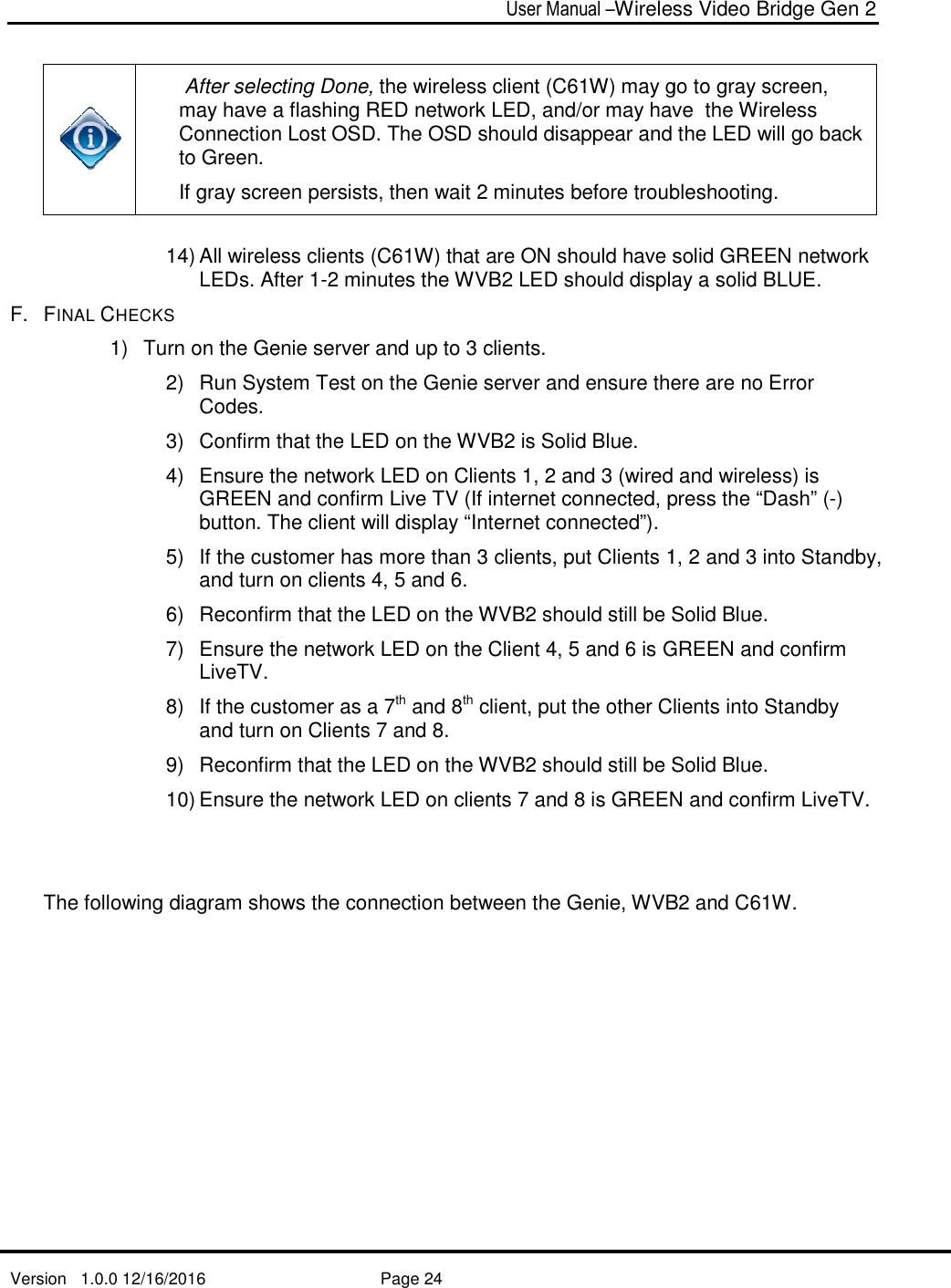   Version   1.0.0 12/16/2016     After selecting Done, may have a flashing RED network LED, and/or may have  the Wireless Connection Lost OSD. The OSD should disappear and theto Green. If gray screen persists, then wait 2 minutes before troubleshooting. 14) All wireless clients (LEDs. After F.  FINAL CHECKS 1)  Turn on the Genie server and up to 3 clients.2) Run System Test on the Genie server and ensure there are no Error Codes. 3) Confirm that the LED on the WVB4) Ensure the network LED on Clients 1, 2 and 3 (wired and wireless) is GREEN and confirm Live TVbutton. The client will display “Internet connected”).5) If the customer has more than 3 clients, put Clients 1, 2 and 3 into Standby, and turn on clients 4, 5 and 6.6) Reconfirm that the LED on the WVB7) Ensure the network LED on the Client 4, 5 and 6 is GREEN and confirm LiveTV.  8) If the customer as a 7and turn on Clients 7 and 8.9) Reconfirm that the LED on the WVB10) Ensure the network LED on clients 7 and 8 is GREEN and confirm LiveTV.   The following diagram shows the connection between the Genie, WVBUser Manual –Wireless Video Bridge Gen 2  Page 24  After selecting Done, the wireless client (C61W) may go to gray screen, may have a flashing RED network LED, and/or may have  the Wireless Connection Lost OSD. The OSD should disappear and the If gray screen persists, then wait 2 minutes before troubleshooting.wireless clients (C61W) that are ON should have solid GREEN network After 1-2 minutes the WVB2 LED should display a solid BLUE.on the Genie server and up to 3 clients. Run System Test on the Genie server and ensure there are no Error  Confirm that the LED on the WVB2 is Solid Blue. Ensure the network LED on Clients 1, 2 and 3 (wired and wireless) is GREEN and confirm Live TV (If internet connected, press the “Dash” (button. The client will display “Internet connected”). If the customer has more than 3 clients, put Clients 1, 2 and 3 into Standby, and turn on clients 4, 5 and 6. Reconfirm that the LED on the WVB2 should still be Solid Blue.Ensure the network LED on the Client 4, 5 and 6 is GREEN and confirm  If the customer as a 7th and 8th client, put the other Clients into Standby and turn on Clients 7 and 8. Reconfirm that the LED on the WVB2 should still be SoliEnsure the network LED on clients 7 and 8 is GREEN and confirm LiveTV. he following diagram shows the connection between the Genie, WVBWireless Video Bridge Gen 2 1W) may go to gray screen, may have a flashing RED network LED, and/or may have  the Wireless Connection Lost OSD. The OSD should disappear and the LED will go back If gray screen persists, then wait 2 minutes before troubleshooting. solid GREEN network LED should display a solid BLUE. Run System Test on the Genie server and ensure there are no Error Ensure the network LED on Clients 1, 2 and 3 (wired and wireless) is (If internet connected, press the “Dash” (-)  If the customer has more than 3 clients, put Clients 1, 2 and 3 into Standby, ll be Solid Blue. Ensure the network LED on the Client 4, 5 and 6 is GREEN and confirm client, put the other Clients into Standby should still be Solid Blue. Ensure the network LED on clients 7 and 8 is GREEN and confirm LiveTV.  he following diagram shows the connection between the Genie, WVB2 and C61W. 