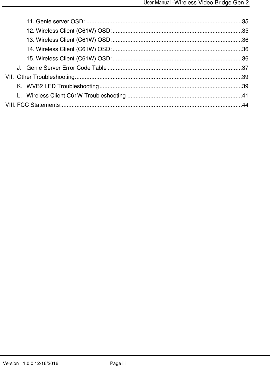  User Manual –Wireless Video Bridge Gen 2  Version   1.0.0 12/16/2016     Page iii   11. Genie server OSD: ...............................................................................................35 12. Wireless Client (C61W) OSD: ...............................................................................35 13. Wireless Client (C61W) OSD: ...............................................................................36 14. Wireless Client (C61W) OSD: ...............................................................................36 15. Wireless Client (C61W) OSD: ...............................................................................36 J. Genie Server Error Code Table ..................................................................................37 VII. Other Troubleshooting ......................................................................................................39 K. WVB2 LED Troubleshooting .......................................................................................39 L. Wireless Client C61W Troubleshooting ......................................................................41 VIII. FCC Statements ...............................................................................................................44      