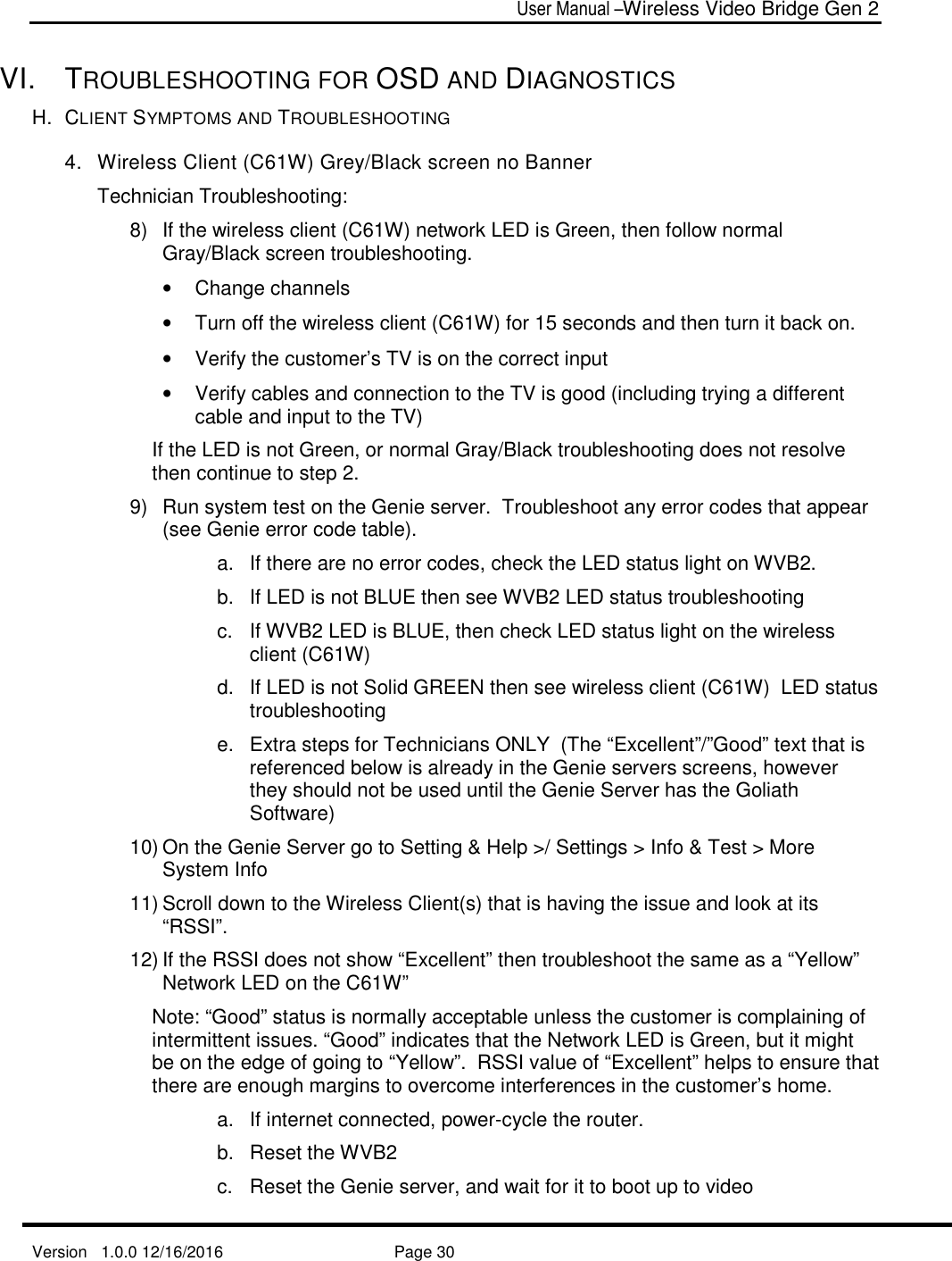  User Manual –Wireless Video Bridge Gen 2  Version   1.0.0 12/16/2016     Page 30   VI.  TROUBLESHOOTING FOR OSD AND DIAGNOSTICS H.  CLIENT SYMPTOMS AND TROUBLESHOOTING 4.  Wireless Client (C61W) Grey/Black screen no Banner  Technician Troubleshooting: 8)  If the wireless client (C61W) network LED is Green, then follow normal Gray/Black screen troubleshooting.  •  Change channels •  Turn off the wireless client (C61W) for 15 seconds and then turn it back on.  •  Verify the customer’s TV is on the correct input •  Verify cables and connection to the TV is good (including trying a different cable and input to the TV) If the LED is not Green, or normal Gray/Black troubleshooting does not resolve then continue to step 2. 9)  Run system test on the Genie server.  Troubleshoot any error codes that appear (see Genie error code table). a.  If there are no error codes, check the LED status light on WVB2.  b.  If LED is not BLUE then see WVB2 LED status troubleshooting c.  If WVB2 LED is BLUE, then check LED status light on the wireless client (C61W) d.  If LED is not Solid GREEN then see wireless client (C61W)  LED status troubleshooting e.  Extra steps for Technicians ONLY  (The “Excellent”/”Good” text that is referenced below is already in the Genie servers screens, however they should not be used until the Genie Server has the Goliath Software) 10) On the Genie Server go to Setting &amp; Help &gt;/ Settings &gt; Info &amp; Test &gt; More System Info 11) Scroll down to the Wireless Client(s) that is having the issue and look at its “RSSI”. 12) If the RSSI does not show “Excellent” then troubleshoot the same as a “Yellow” Network LED on the C61W”  Note: “Good” status is normally acceptable unless the customer is complaining of intermittent issues. “Good” indicates that the Network LED is Green, but it might be on the edge of going to “Yellow”.  RSSI value of “Excellent” helps to ensure that there are enough margins to overcome interferences in the customer’s home. a.  If internet connected, power-cycle the router. b.  Reset the WVB2 c.  Reset the Genie server, and wait for it to boot up to video 