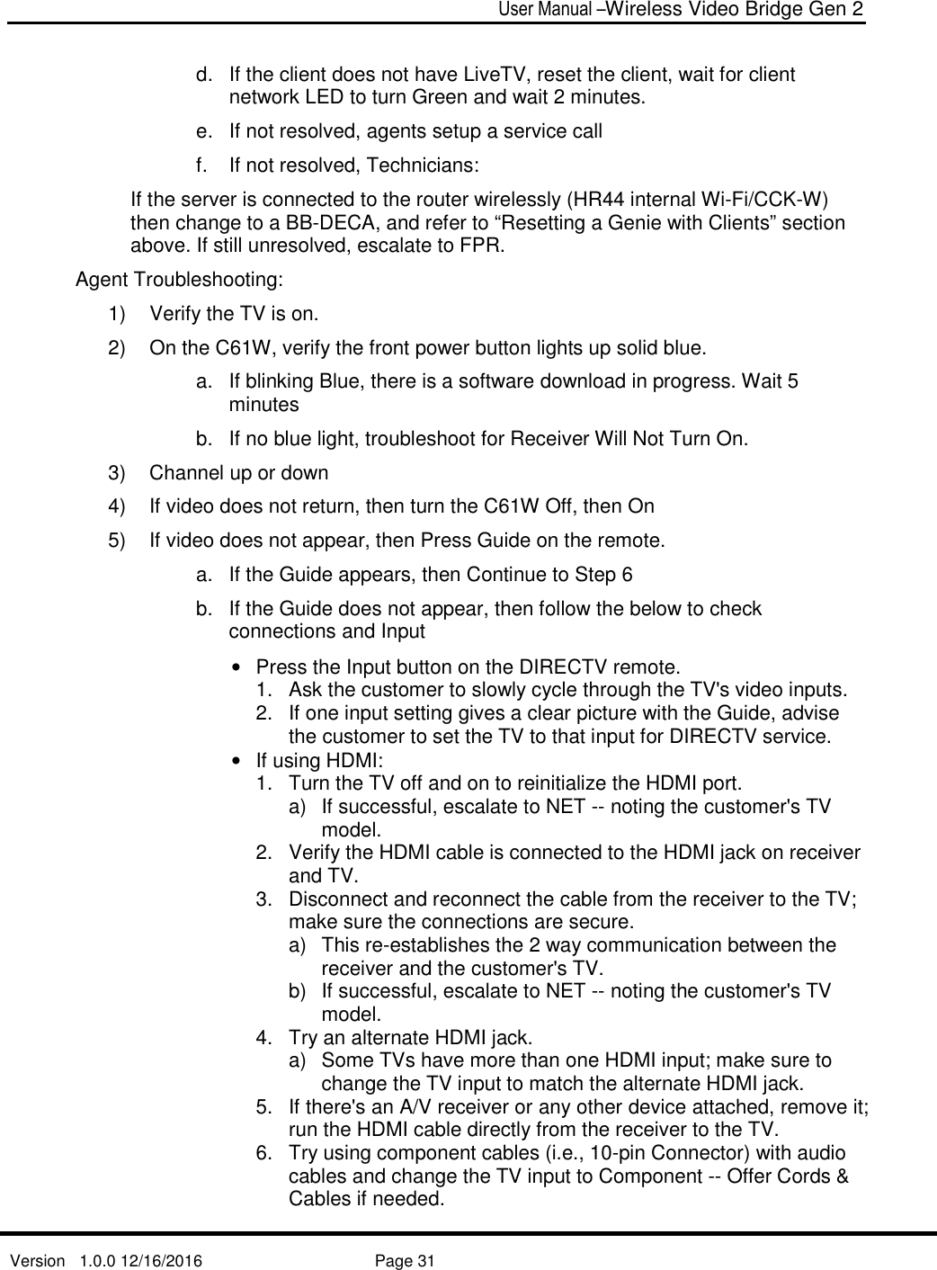  User Manual –Wireless Video Bridge Gen 2  Version   1.0.0 12/16/2016     Page 31   d.  If the client does not have LiveTV, reset the client, wait for client network LED to turn Green and wait 2 minutes. e.  If not resolved, agents setup a service call f.  If not resolved, Technicians:  If the server is connected to the router wirelessly (HR44 internal Wi-Fi/CCK-W) then change to a BB-DECA, and refer to “Resetting a Genie with Clients” section above. If still unresolved, escalate to FPR. Agent Troubleshooting: 1)  Verify the TV is on.  2)  On the C61W, verify the front power button lights up solid blue.  a.  If blinking Blue, there is a software download in progress. Wait 5 minutes  b.  If no blue light, troubleshoot for Receiver Will Not Turn On. 3)  Channel up or down 4)  If video does not return, then turn the C61W Off, then On 5)  If video does not appear, then Press Guide on the remote. a.  If the Guide appears, then Continue to Step 6 b.  If the Guide does not appear, then follow the below to check connections and Input •  Press the Input button on the DIRECTV remote.  1.  Ask the customer to slowly cycle through the TV&apos;s video inputs.  2.  If one input setting gives a clear picture with the Guide, advise the customer to set the TV to that input for DIRECTV service.  •  If using HDMI:  1.  Turn the TV off and on to reinitialize the HDMI port.  a)  If successful, escalate to NET -- noting the customer&apos;s TV model. 2.  Verify the HDMI cable is connected to the HDMI jack on receiver and TV.  3.  Disconnect and reconnect the cable from the receiver to the TV; make sure the connections are secure.  a)  This re-establishes the 2 way communication between the receiver and the customer&apos;s TV.  b)  If successful, escalate to NET -- noting the customer&apos;s TV model. 4.  Try an alternate HDMI jack.  a)  Some TVs have more than one HDMI input; make sure to change the TV input to match the alternate HDMI jack.  5.  If there&apos;s an A/V receiver or any other device attached, remove it; run the HDMI cable directly from the receiver to the TV.  6.  Try using component cables (i.e., 10-pin Connector) with audio cables and change the TV input to Component -- Offer Cords &amp; Cables if needed. 