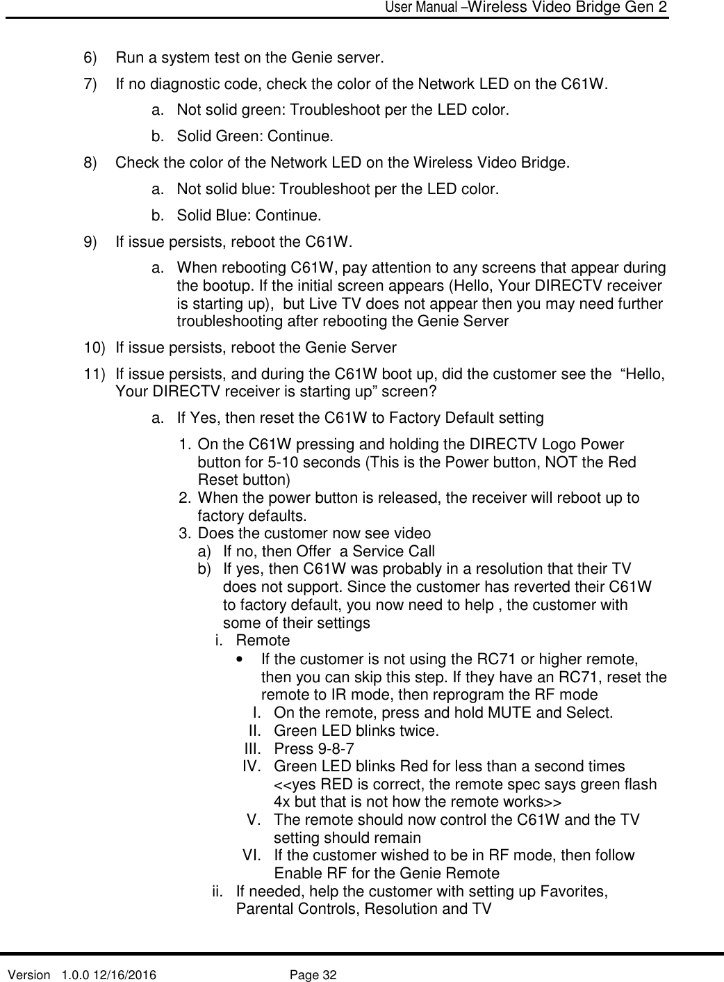  User Manual –Wireless Video Bridge Gen 2  Version   1.0.0 12/16/2016     Page 32   6)  Run a system test on the Genie server.  7)  If no diagnostic code, check the color of the Network LED on the C61W.  a.  Not solid green: Troubleshoot per the LED color.  b.  Solid Green: Continue. 8)  Check the color of the Network LED on the Wireless Video Bridge. a.  Not solid blue: Troubleshoot per the LED color.  b.  Solid Blue: Continue. 9)  If issue persists, reboot the C61W.  a.  When rebooting C61W, pay attention to any screens that appear during the bootup. If the initial screen appears (Hello, Your DIRECTV receiver is starting up),  but Live TV does not appear then you may need further troubleshooting after rebooting the Genie Server 10)  If issue persists, reboot the Genie Server 11)  If issue persists, and during the C61W boot up, did the customer see the  “Hello, Your DIRECTV receiver is starting up” screen? a.  If Yes, then reset the C61W to Factory Default setting 1. On the C61W pressing and holding the DIRECTV Logo Power button for 5-10 seconds (This is the Power button, NOT the Red Reset button) 2. When the power button is released, the receiver will reboot up to factory defaults.   3. Does the customer now see video a)  If no, then Offer  a Service Call b)  If yes, then C61W was probably in a resolution that their TV does not support. Since the customer has reverted their C61W to factory default, you now need to help , the customer with some of their settings i.  Remote •  If the customer is not using the RC71 or higher remote, then you can skip this step. If they have an RC71, reset the remote to IR mode, then reprogram the RF mode I.  On the remote, press and hold MUTE and Select. II.  Green LED blinks twice. III.  Press 9-8-7 IV.  Green LED blinks Red for less than a second times  &lt;&lt;yes RED is correct, the remote spec says green flash 4x but that is not how the remote works&gt;&gt; V.  The remote should now control the C61W and the TV setting should remain VI.  If the customer wished to be in RF mode, then follow Enable RF for the Genie Remote  ii.  If needed, help the customer with setting up Favorites, Parental Controls, Resolution and TV  