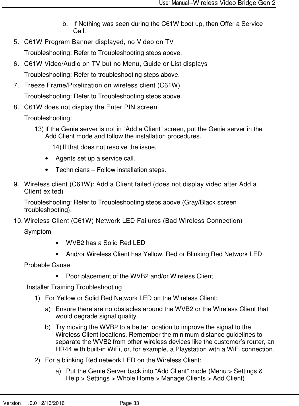  User Manual –Wireless Video Bridge Gen 2  Version   1.0.0 12/16/2016     Page 33   b.  If Nothing was seen during the C61W boot up, then Offer a Service Call. 5.  C61W Program Banner displayed, no Video on TV  Troubleshooting: Refer to Troubleshooting steps above. 6.  C61W Video/Audio on TV but no Menu, Guide or List displays Troubleshooting: Refer to troubleshooting steps above. 7.  Freeze Frame/Pixelization on wireless client (C61W)  Troubleshooting: Refer to Troubleshooting steps above. 8.  C61W does not display the Enter PIN screen Troubleshooting: 13) If the Genie server is not in “Add a Client” screen, put the Genie server in the Add Client mode and follow the installation procedures.  14) If that does not resolve the issue,  •  Agents set up a service call. •  Technicians – Follow installation steps.  9.  Wireless client (C61W): Add a Client failed (does not display video after Add a Client exited) Troubleshooting: Refer to Troubleshooting steps above (Gray/Black screen troubleshooting). 10. Wireless Client (C61W) Network LED Failures (Bad Wireless Connection) Symptom •  WVB2 has a Solid Red LED •  And/or Wireless Client has Yellow, Red or Blinking Red Network LED Probable Cause •  Poor placement of the WVB2 and/or Wireless Client Installer Training Troubleshooting 1)  For Yellow or Solid Red Network LED on the Wireless Client: a)  Ensure there are no obstacles around the WVB2 or the Wireless Client that would degrade signal quality.  b)  Try moving the WVB2 to a better location to improve the signal to the Wireless Client locations. Remember the minimum distance guidelines to separate the WVB2 from other wireless devices like the customer’s router, an HR44 with built-in WiFi, or, for example, a Playstation with a WiFi connection. 2)  For a blinking Red network LED on the Wireless Client: a)  Put the Genie Server back into “Add Client” mode (Menu &gt; Settings &amp; Help &gt; Settings &gt; Whole Home &gt; Manage Clients &gt; Add Client) 