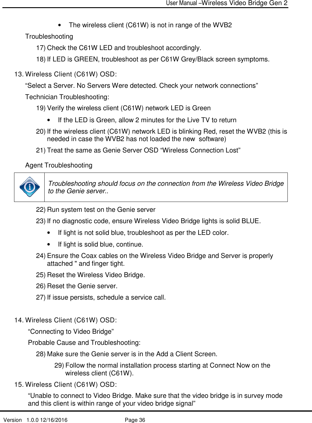   Version   1.0.0 12/16/2016   •  The wireless client (Troubleshooting 17) Check the C61W LED and troubleshoot accordingly.18) If LED is GREEN, troubleshoot as per C61W Grey/Black screen symptoms.13. Wireless Client (C61W“Select a Server. No Servers Were detected. Check your network connections”Technician Troubleshooting: 19) Verify the wireless client (C61W) network LED is Green• If the LED is Green, allow 2 minutes for the Live TV to return20) If the wireless client (C61W) network LED isneeded in case the WVB2 has not loaded the new  software)  21) Treat the same as Genie Server OSD “Wireless Connection Lost”Agent Troubleshooting Troubleshooting should focus on the connection from the Wireless Video to the Genie server.22) Run system test on the Genie server 23) If no diagnostic code,• If light is not solid blue, troubleshoot as per the LED color. • If light is solid blue, continue.24) Ensure the Coaxattached &quot; and finger tight. 25) Reset the Wireless Video Bridge. 26) Reset the Genie server. 27) If issue persists, schedule a service call. 14. Wireless Client (C61W“Connecting to Video BridgeProbable Cause and Troubleshooting: 28) Make sure the Genie server is in the Add29) Follow the normal installation process starting at Connect Now on the wireless client (C61W).15. Wireless Client (C61W“Unable to connect to Video Bridge. Make suand this client is within range of your video bridge signal”User Manual –Wireless Video Bridge Gen 2  Page 36  wireless client (C61W) is not in range of the WVB2Check the C61W LED and troubleshoot accordingly. If LED is GREEN, troubleshoot as per C61W Grey/Black screen symptoms.C61W) OSD: erver. No Servers Were detected. Check your network connections”Troubleshooting:  Verify the wireless client (C61W) network LED is Green If the LED is Green, allow 2 minutes for the Live TV to returnIf the wireless client (C61W) network LED is blinking Red, reset the WVB2 (this is needed in case the WVB2 has not loaded the new  software)  Treat the same as Genie Server OSD “Wireless Connection Lost”Agent Troubleshooting Troubleshooting should focus on the connection from the Wireless Video to the Genie server..  Run system test on the Genie server  If no diagnostic code, ensure Wireless Video Bridge lights is solid BLUE. If light is not solid blue, troubleshoot as per the LED color. If light is solid blue, continue. Ensure the Coax cables on the Wireless Video Bridge and Server is properly attached &quot; and finger tight.  Reset the Wireless Video Bridge.  Reset the Genie server.  If issue persists, schedule a service call. C61W) OSD: Connecting to Video Bridge” able Cause and Troubleshooting:  Make sure the Genie server is in the Add a Client Screen. the normal installation process starting at Connect Now on the wireless client (C61W). C61W) OSD: Unable to connect to Video Bridge. Make sure that the video bridge is in survey mode and this client is within range of your video bridge signal” Wireless Video Bridge Gen 2 C61W) is not in range of the WVB2 If LED is GREEN, troubleshoot as per C61W Grey/Black screen symptoms. erver. No Servers Were detected. Check your network connections” If the LED is Green, allow 2 minutes for the Live TV to return blinking Red, reset the WVB2 (this is needed in case the WVB2 has not loaded the new  software)   Treat the same as Genie Server OSD “Wireless Connection Lost” Troubleshooting should focus on the connection from the Wireless Video Bridge ensure Wireless Video Bridge lights is solid BLUE.  If light is not solid blue, troubleshoot as per the LED color.  cables on the Wireless Video Bridge and Server is properly  the normal installation process starting at Connect Now on the re that the video bridge is in survey mode 