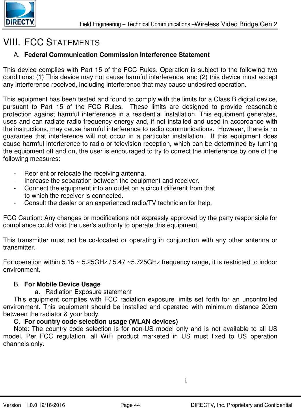  Field Engineering – Technical Communications –Wireless Video Bridge Gen 2  Version   1.0.0 12/16/2016     Page 44 DIRECTV, Inc. Proprietary and Confidential  VIII. FCC STATEMENTS  A.  Federal Communication Commission Interference Statement    This device complies with Part 15 of the FCC Rules. Operation is subject to the following two conditions: (1) This device may not cause harmful interference, and (2) this device must accept any interference received, including interference that may cause undesired operation.    This equipment has been tested and found to comply with the limits for a Class B digital device, pursuant  to  Part  15  of  the  FCC  Rules.    These  limits  are  designed  to  provide  reasonable protection against harmful interference in a residential installation. This equipment generates, uses and can radiate radio frequency energy and, if not installed and used in accordance with the instructions, may cause harmful interference to radio communications.  However, there is no guarantee  that  interference  will  not  occur  in  a  particular  installation.    If  this  equipment  does cause harmful interference to radio or television reception, which can be determined by turning the equipment off and on, the user is encouraged to try to correct the interference by one of the following measures:    -   Reorient or relocate the receiving antenna.   -  Increase the separation between the equipment and receiver.   -  Connect the equipment into an outlet on a circuit different from that         to which the receiver is connected.   -  Consult the dealer or an experienced radio/TV technician for help.    FCC Caution: Any changes or modifications not expressly approved by the party responsible for compliance could void the user&apos;s authority to operate this equipment.    This transmitter must not be co-located or operating in conjunction with any other antenna or transmitter.  For operation within 5.15 ~ 5.25GHz / 5.47 ~5.725GHz frequency range, it is restricted to indoor environment.   B.  For Mobile Device Usage a.  Radiation Exposure statement   This  equipment  complies  with  FCC radiation exposure limits  set  forth  for  an  uncontrolled environment. This equipment should  be  installed  and operated  with  minimum  distance  20cm between the radiator &amp; your body.   C.  For country code selection usage (WLAN devices)   Note: The country code selection is for non-US model only and is not available to  all US model.  Per  FCC  regulation,  all  WiFi  product  marketed  in  US  must  fixed  to  US  operation channels only.           i.    