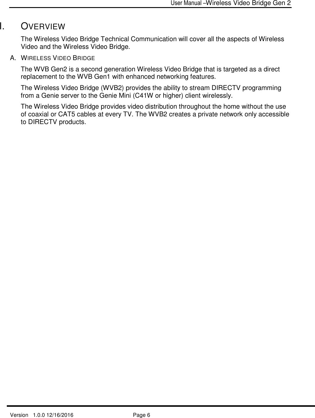  User Manual –Wireless Video Bridge Gen 2  Version   1.0.0 12/16/2016     Page 6   I.  OVERVIEW The Wireless Video Bridge Technical Communication will cover all the aspects of Wireless Video and the Wireless Video Bridge. A.  WIRELESS VIDEO BRIDGE The WVB Gen2 is a second generation Wireless Video Bridge that is targeted as a direct replacement to the WVB Gen1 with enhanced networking features. The Wireless Video Bridge (WVB2) provides the ability to stream DIRECTV programming from a Genie server to the Genie Mini (C41W or higher) client wirelessly.  The Wireless Video Bridge provides video distribution throughout the home without the use of coaxial or CAT5 cables at every TV. The WVB2 creates a private network only accessible to DIRECTV products.  