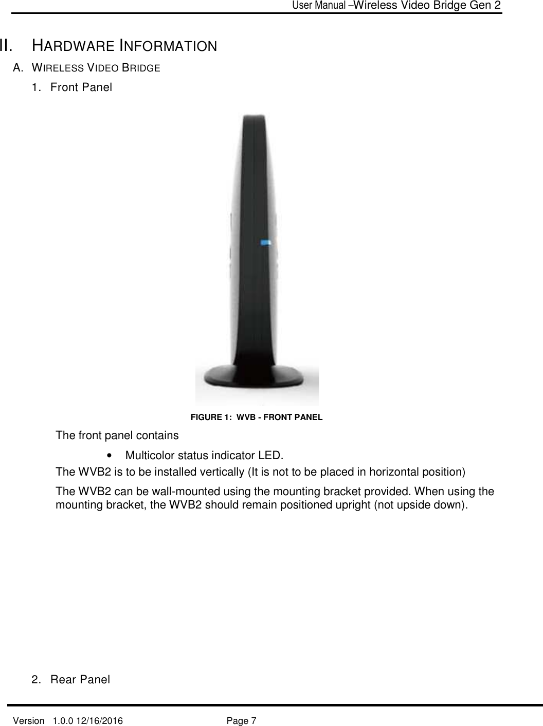  User Manual –Wireless Video Bridge Gen 2  Version   1.0.0 12/16/2016     Page 7   II.  HARDWARE INFORMATION A.  WIRELESS VIDEO BRIDGE 1.  Front Panel  FIGURE 1:  WVB - FRONT PANEL The front panel contains •  Multicolor status indicator LED. The WVB2 is to be installed vertically (It is not to be placed in horizontal position) The WVB2 can be wall-mounted using the mounting bracket provided. When using the mounting bracket, the WVB2 should remain positioned upright (not upside down).         2.  Rear Panel  