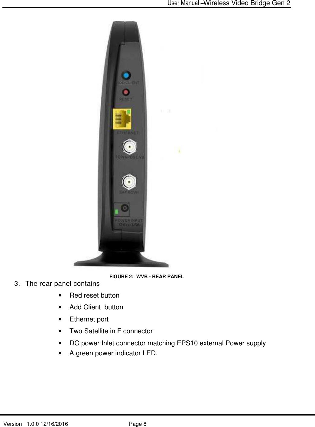  User Manual –Wireless Video Bridge Gen 2  Version   1.0.0 12/16/2016     Page 8    FIGURE 2:  WVB - REAR PANEL 3.  The rear panel contains •  Red reset button •  Add Client  button  •  Ethernet port  •  Two Satellite in F connector •  DC power Inlet connector matching EPS10 external Power supply •  A green power indicator LED.   