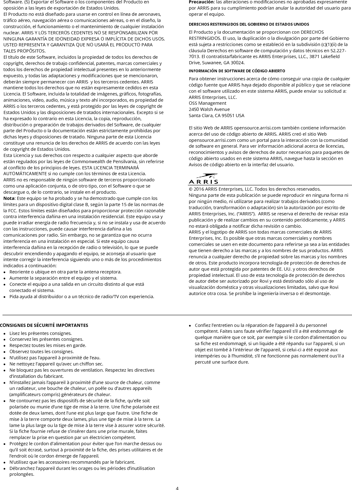  4  Software. (5) Exportar el Software o los componentes del Producto en oposición a las leyes de exportación de Estados Unidos. El Producto no está diseñado para usarse en control en línea de aeronaves, tráfico aéreo, navegación aérea o comunicaciones aéreas, o en el diseño, la construcción, el funcionamiento o el mantenimiento de cualquier instalación nuclear. ARRIS Y LOS TERCEROS CEDENTES NO SE RESPONSABILIZAN POR NINGUNA GARANTÍA DE IDONEIDAD EXPRESA O IMPLÍCITA DE DICHOS USOS. USTED REPRESENTA Y GARANTIZA QUE NO USARÁ EL PRODUCTO PARA TALES PROPÓSITOS. El título de este Software, incluidos la propiedad de todos los derechos de copyright, derechos de trabajo confidencial, patentes, marcas comerciales y todos los derechos de propiedad intelectual presentes en lo anteriormente expuesto, y todas las adaptaciones y modificaciones que se mencionaron, deberán siempre permanecer con ARRIS  y los terceros cedentes. ARRIS mantiene todos los derechos que no están expresamente cedidos en esta Licencia. El Software, incluida la totalidad de imágenes, gráficos, fotografías, animaciones, video, audio, música y texto ahí incorporados, es propiedad de ARRIS o los terceros cedentes, y está protegido por las leyes de copyright de Estados Unidos y las disposiciones de tratados internacionales. Excepto si se ha expresado lo contrario en esta Licencia, la copia, reproducción, distribución o preparación de trabajos derivados del Software, de cualquier parte del Producto o la documentación están estrictamente prohibidas por dichas leyes y disposiciones de tratado. Ninguna parte de esta Licencia constituye una renuncia de los derechos de ARRIS de acuerdo con las leyes de copyright de Estados Unidos. Esta Licencia y sus derechos con respecto a cualquier aspecto que aborde están regulados por las leyes de Commonwealth de Pensilvania, sin referirse al conflicto de los principios de leyes. ESTA LICENCIA TERMINARÁ AUTOMÁTICAMENTE si no cumple con los términos de esta Licencia. ARRIS no es responsable de ningún software de terceros proporcionado como una aplicación conjunta, o de otro tipo, con el Software o que se descargue o, de lo contrario, se instale en el producto. Nota: Este equipo se ha probado y se ha demostrado que cumple con los límites para un dispositivo digital clase B, según la parte 15 de las normas de la FCC. Estos límites están diseñados para proporcionar protección razonable contra interferencia dañina en una instalación residencial. Este equipo usa y puede irradiar energía de radio frecuencia y, si no se instala y usa de acuerdo con las instrucciones, puede causar interferencia dañina a las comunicaciones por radio. Sin embargo, no se garantiza que no ocurra interferencia en una instalación en especial. Si este equipo causa interferencia dañina en la recepción de radio o televisión, lo que se puede descubrir encendiendo y apagando el equipo, se aconseja al usuario que intente corregir la interferencia siguiendo uno o más de los procedimientos indicados a continuación:  Reoriente o ubique en otra parte la antena receptora.  Aumente la separación entre el equipo y el sistema.  Conecte el equipo a una salida en un circuito distinto al que está conectado el sistema.  Pida ayuda al distribuidor o a un técnico de radio/TV con experiencia. Precaución: las alteraciones o modificaciones no aprobadas expresamente por ARRIS para su cumplimiento podrían anular la autoridad del usuario para operar el equipo.  DERECHOS RESTRINGIDOS DEL GOBIERNO DE ESTADOS UNIDOS El Producto y la documentación se proporcionan con DERECHOS RESTRINGIDOS. El uso, la duplicación o la divulgación por parte del Gobierno está sujeta a restricciones como se estableció en la subdivisión (c)(1)(ii) de la cláusula Derechos en software de computación y datos técnicos en 52.227-7013. El contratista/fabricante es ARRIS Enterprises, LLC., 3871 Lakefield Drive, Suwanee, GA 30024.  INFORMACIÓN DE SOFTWARE DE CÓDIGO ABIERTO  Para obtener instrucciones acerca de cómo conseguir una copia de cualquier código fuente que ARRIS haya dejado disponible al público y que se relacione con el software utilizado en este sistema ARRIS, puede enviar su solicitud a: ARRIS Enterprises, LLC. OSS Management 2450 Walsh Avenue Santa Clara, CA 95051 USA  El sitio Web de ARRIS opensource.arrisi.com también contiene información acerca del uso de código abierto de ARRIS. ARRIS creó el sitio Web opensource.arrisi.com como un portal para la interacción con la comunidad de software en general. Para ver información adicional acerca de licencias, reconocimientos y avisos de derechos de autor necesarios para paquetes de código abierto usados en este sistema ARRIS, navegue hasta la sección en Avisos de código abierto en la interfaz del usuario.   © 2016 ARRIS Enterprises, LLC. Todos los derechos reservados.  Ninguna parte de esta publicación se puede reproducir en ninguna forma ni por ningún medio, ni utilizarse para realizar trabajos derivados (como traducción, transformación o adaptación) sin la autorización por escrito de ARRIS Enterprises, Inc. (“ARRIS”).  ARRIS se reserva el derecho de revisar esta publicación y de realizar cambios en su contenido periódicamente, y ARRIS no estará obligada a notificar dicha revisión o cambio. ARRIS y el logotipo de ARRIS son todas marcas comerciales de ARRIS Enterprises, Inc. Es posible que otras marcas comerciales y nombres comerciales se usen en este documento para referirse ya sea a las entidades que tienen derecho a las marcas y a los nombres de sus productos. ARRIS renuncia a cualquier derecho de propiedad sobre las marcas y los nombres de otros. Este producto incorpora tecnología de protección de derechos de autor que está protegida por patentes de EE. UU. y otros derechos de propiedad intelectual. El uso de esta tecnología de protección de derechos de autor debe ser autorizado por Rovi y está destinado sólo al uso de visualización doméstica y otras visualizaciones limitadas, salvo que Rovi autorice otra cosa. Se prohíbe la ingeniería inversa o el desmontaje.    CONSIGNES DE SÉCURITÉ IMPORTANTES  Lisez les présentes consignes.  Conservez les présentes consignes.  Respectez toutes les mises en garde.  Observez toutes les consignes.  N’utilisez pas l’appareil à proximité de l’eau.  Ne nettoyez l’appareil qu’avec un chiffon sec.  Ne bloquez pas les ouvertures de ventilation. Respectez les directives d’installation du fabricant.  N’installez jamais l’appareil à proximité d’une source de chaleur, comme un radiateur, une bouche de chaleur, un poêle ou d’autres appareils (amplificateurs compris) générateurs de chaleur.  Ne contournez pas les dispositifs de sécurité de la fiche, qu’elle soit polarisée ou munie d’une tige de mise à la terre. Une fiche polarisée est dotée de deux lames, dont l’une est plus large que l’autre. Une fiche de mise à la terre comporte deux lames, plus une tige de mise à la terre. La lame la plus large ou la tige de mise à la terre vise à assurer votre sécurité. Si la fiche fournie refuse de s’insérer dans une prise murale, faites remplacer la prise en question par un électricien compétent.  Protégez le cordon d’alimentation pour éviter que l’on marche dessus ou qu’il soit écrasé, surtout à proximité de la fiche, des prises utilitaires et de l’endroit où le cordon émerge de l’appareil.  N’utilisez que les accessoires recommandés par le fabricant.  Débranchez l’appareil durant les orages ou les périodes d’inutilisation prolongées.  Confiez l’entretien ou la réparation de l’appareil à du personnel compétent. Faites sans faute vérifier l’appareil s’il a été endommagé de quelque manière que ce soit, par exemple si le cordon d’alimentation ou sa fiche est endommagé, si un liquide a été répandu sur l’appareil, si un objet est tombé à l&apos;intérieur de l&apos;appareil, si celui-ci a été exposé aux intempéries ou à l’humidité, s’il ne fonctionne pas normalement ous’il a percuté une surface dure. 