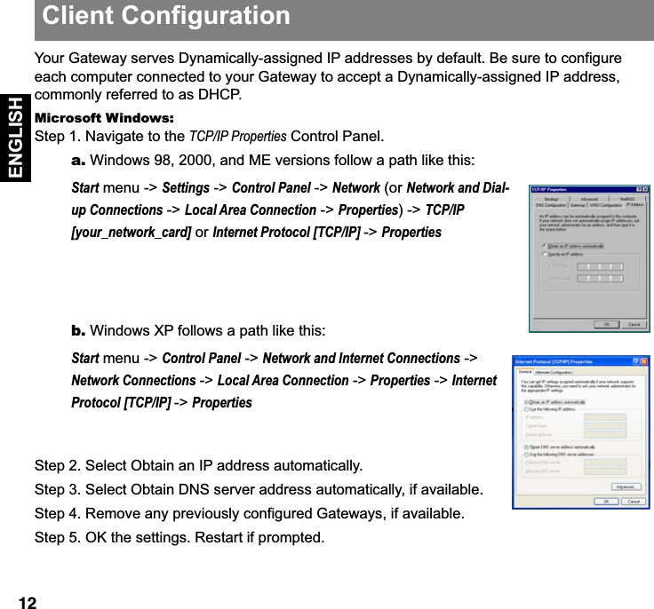  12 ENGLISH Your Gateway serves Dynamically-assigned IP addresses by default. Be sure to configure each computer connected to your Gateway to accept a Dynamically-assigned IP address, commonly referred to as DHCP. Microsoft Windows:   Step 1. Navigate to the  TCP/IP Properties  Control Panel.  a.  Windows 98, 2000, and ME versions follow a path like this:  Start  menu -&gt;  Settings  -&gt;  Control Panel  -&gt;  Network  (or  Network and Dial-up Connections  -&gt;  Local Area Connection  -&gt;  Properties ) -&gt;  TCP/IP [your_network_card]  or  Internet Protocol [TCP/IP]  -&gt;  Properties b.  Windows XP follows a path like this:Start menu -&gt; Control Panel -&gt; Network and Internet Connections -&gt; Network Connections -&gt; Local Area Connection -&gt; Properties -&gt; Internet Protocol [TCP/IP] -&gt; PropertiesStep 2. Select Obtain an IP address automatically.Step 3. Select Obtain DNS server address automatically, if available.Step 4. Remove any previously configured Gateways, if available.Step 5. OK the settings. Restart if prompted.Client Configuration
