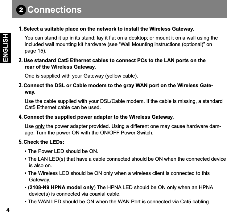  4 ENGLISH 1. Select a suitable place on the network to install the Wireless Gateway. You can stand it up in its stand; lay it flat on a desktop; or mount it on a wall using the included wall mounting kit hardware (see “Wall Mounting instructions (optional)” on page 15). 2. Use standard Cat5 Ethernet cables to connect PCs to the LAN ports on the rear of the Wireless Gateway. One is supplied with your Gateway (yellow cable). 3. Connect the DSL or Cable modem to the gray WAN port on the Wireless Gate-way. Use the cable supplied with your DSL/Cable modem. If the cable is missing, a standard Cat5 Ethernet cable can be used. 4. Connect the supplied power adapter to the Wireless Gateway. Use only the power adapter provided. Using a different one may cause hardware dam-age. Turn the power ON with the ON/OFF Power Switch. 5. Check the LEDs:  • The Power LED should be ON.• The LAN LED(s) that have a cable connected should be ON when the connected device   is also on.• The Wireless LED should be ON only when a wireless client is connected to this    Gateway.• ( 2108-N9 HPNA model only ) The HPNA LED should be ON only when an HPNA   device(s) is connected via coaxial cable.• The WAN LED should be ON when the WAN Port is connected via Cat5 cabling. Connections2