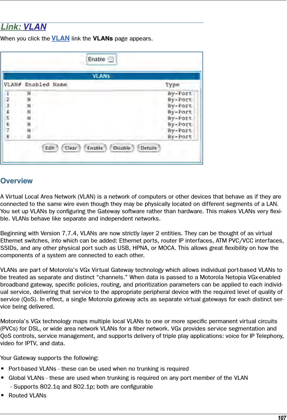 107Link: VLANWhen you click the VLAN link the VLANs page appears.OverviewA Virtual Local Area Network (VLAN) is a network of computers or other devices that behave as if they are connected to the same wire even though they may be physically located on different segments of a LAN. You set up VLANs by conﬁguring the Gateway software rather than hardware. This makes VLANs very ﬂexi-ble. VLANs behave like separate and independent networks.Beginning with Version 7.7.4, VLANs are now strictly layer 2 entities. They can be thought of as virtual Ethernet switches, into which can be added: Ethernet ports, router IP interfaces, ATM PVC/VCC interfaces, SSIDs, and any other physical port such as USB, HPNA, or MOCA. This allows great ﬂexibility on how the components of a system are connected to each other.VLANs are part of Motorola’s VGx Virtual Gateway technology which allows individual port-based VLANs to be treated as separate and distinct “channels.” When data is passed to a Motorola Netopia VGx-enabled broadband gateway, speciﬁc policies, routing, and prioritization parameters can be applied to each individ-ual service, delivering that service to the appropriate peripheral device with the required level of quality of service (QoS). In effect, a single Motorola gateway acts as separate virtual gateways for each distinct ser-vice being delivered.Motorola’s VGx technology maps multiple local VLANs to one or more speciﬁc permanent virtual circuits (PVCs) for DSL, or wide area network VLANs for a ﬁber network. VGx provides service segmentation and QoS controls, service management, and supports delivery of triple play applications: voice for IP Telephony, video for IPTV, and data.Your Gateway supports the following:•Port-based VLANs - these can be used when no trunking is required •Global VLANs - these are used when trunking is required on any port member of the VLAN  - Supports 802.1q and 802.1p; both are conﬁgurable •Routed VLANs 