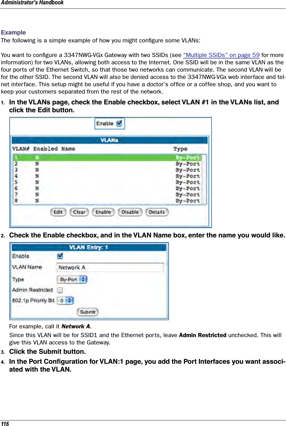 Administrator’s Handbook116ExampleThe following is a simple example of how you might conﬁgure some VLANs:You want to conﬁgure a 3347NWG-VGx Gateway with two SSIDs (see “Multiple SSIDs” on page 59 for more information) for two VLANs, allowing both access to the Internet. One SSID will be in the same VLAN as the four ports of the Ethernet Switch, so that those two networks can communicate. The second VLAN will be for the other SSID. The second VLAN will also be denied access to the 3347NWG-VGx web interface and tel-net interface. This setup might be useful if you have a doctor’s ofﬁce or a coffee shop, and you want to keep your customers separated from the rest of the network.1. In the VLANs page, check the Enable checkbox, select VLAN #1 in the VLANs list, and click the Edit button.2. Check the Enable checkbox, and in the VLAN Name box, enter the name you would like.For example, call it Network A.Since this VLAN will be for SSID1 and the Ethernet ports, leave Admin Restricted unchecked. This will give this VLAN access to the Gateway.3. Click the Submit button.4. In the Port Conﬁguration for VLAN:1 page, you add the Port Interfaces you want associ-ated with the VLAN.