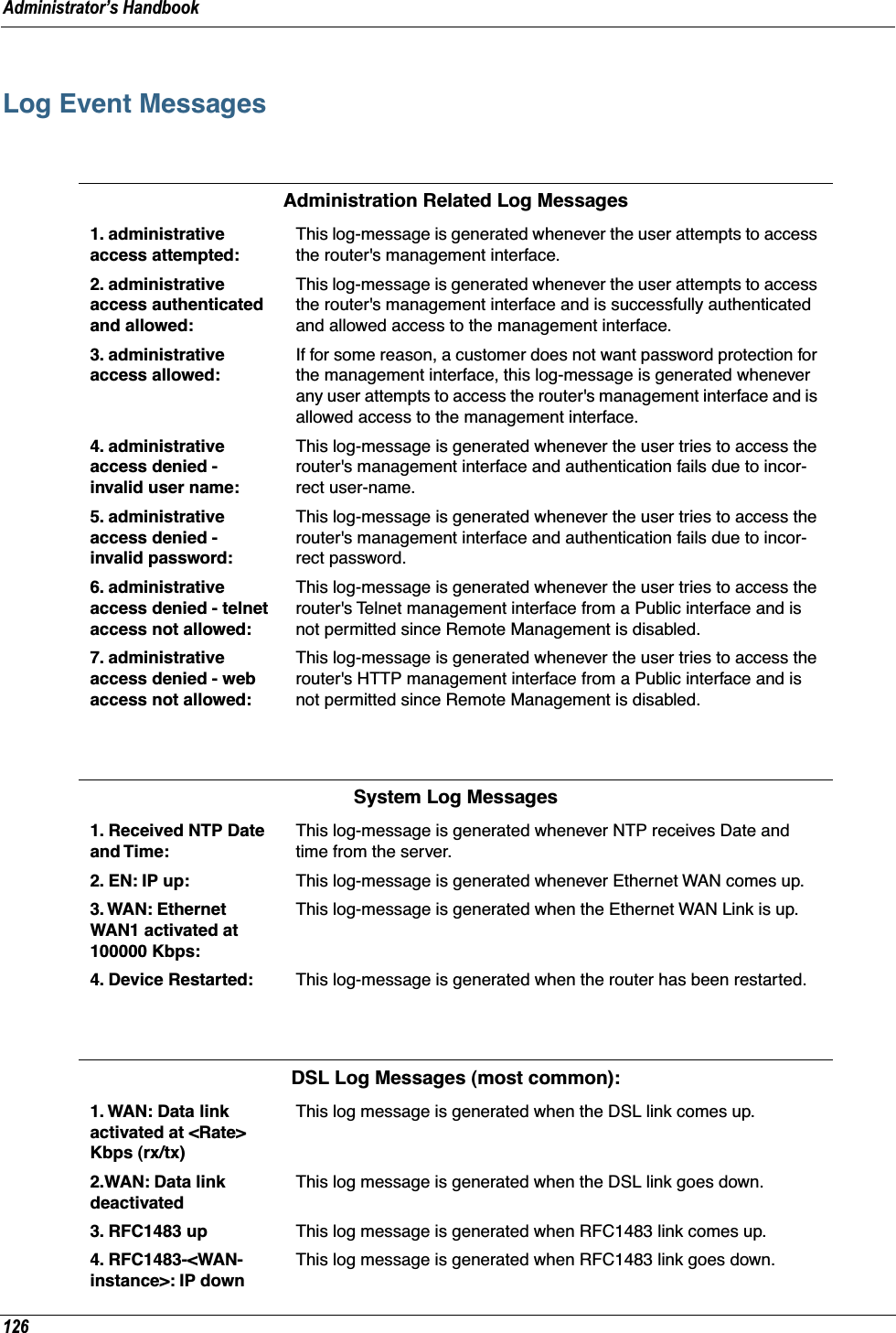Administrator’s Handbook126Log Event MessagesAdministration Related Log Messages1. administrative access attempted:This log-message is generated whenever the user attempts to access the router&apos;s management interface.2. administrative access authenticated and allowed:This log-message is generated whenever the user attempts to access the router&apos;s management interface and is successfully authenticated and allowed access to the management interface.3. administrative access allowed:If for some reason, a customer does not want password protection for the management interface, this log-message is generated whenever any user attempts to access the router&apos;s management interface and is allowed access to the management interface.4. administrative access denied - invalid user name:This log-message is generated whenever the user tries to access the router&apos;s management interface and authentication fails due to incor-rect user-name.5. administrative access denied - invalid password:This log-message is generated whenever the user tries to access the router&apos;s management interface and authentication fails due to incor-rect password.6. administrative access denied - telnet access not allowed:This log-message is generated whenever the user tries to access the router&apos;s Telnet management interface from a Public interface and is not permitted since Remote Management is disabled.7. administrative access denied - web access not allowed:This log-message is generated whenever the user tries to access the router&apos;s HTTP management interface from a Public interface and is not permitted since Remote Management is disabled.System Log Messages1. Received NTP Date and Time:This log-message is generated whenever NTP receives Date and time from the server.2. EN: IP up: This log-message is generated whenever Ethernet WAN comes up.3. WAN: Ethernet WAN1 activated at 100000 Kbps:This log-message is generated when the Ethernet WAN Link is up.4. Device Restarted: This log-message is generated when the router has been restarted.DSL Log Messages (most common):1. WAN: Data link activated at &lt;Rate&gt; Kbps (rx/tx)This log message is generated when the DSL link comes up.2.WAN: Data link deactivatedThis log message is generated when the DSL link goes down.3. RFC1483 up This log message is generated when RFC1483 link comes up.4. RFC1483-&lt;WAN-instance&gt;: IP downThis log message is generated when RFC1483 link goes down.