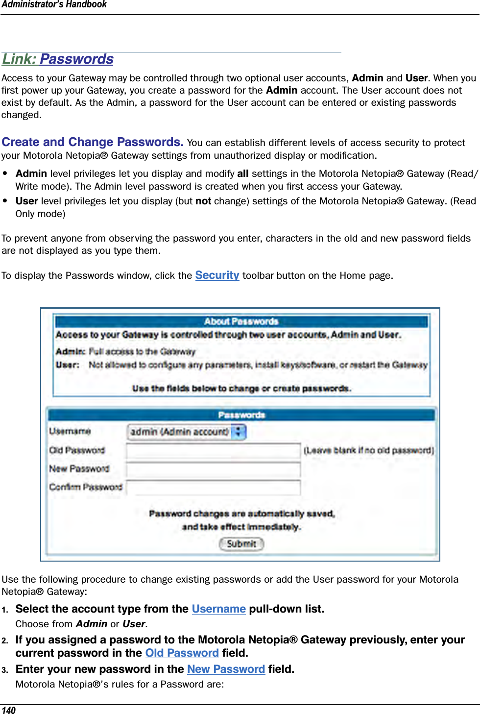Administrator’s Handbook140Link: PasswordsAccess to your Gateway may be controlled through two optional user accounts, Admin and User. When you ﬁrst power up your Gateway, you create a password for the Admin account. The User account does not exist by default. As the Admin, a password for the User account can be entered or existing passwords changed.Create and Change Passwords. You can establish different levels of access security to protect your Motorola Netopia® Gateway settings from unauthorized display or modiﬁcation.•Admin level privileges let you display and modify all settings in the Motorola Netopia® Gateway (Read/Write mode). The Admin level password is created when you ﬁrst access your Gateway.•User level privileges let you display (but not change) settings of the Motorola Netopia® Gateway. (Read Only mode)To prevent anyone from observing the password you enter, characters in the old and new password ﬁelds are not displayed as you type them. To display the Passwords window, click the Security toolbar button on the Home page.Use the following procedure to change existing passwords or add the User password for your Motorola Netopia® Gateway:1. Select the account type from the Username pull-down list.Choose from Admin or User.2. If you assigned a password to the Motorola Netopia® Gateway previously, enter your current password in the Old Password ﬁeld.3. Enter your new password in the New Password ﬁeld.Motorola Netopia®’s rules for a Password are:
