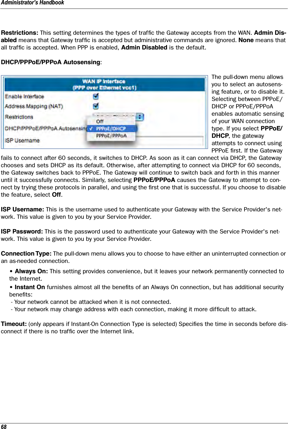 Administrator’s Handbook68Restrictions: This setting determines the types of trafﬁc the Gateway accepts from the WAN. Admin Dis-abled means that Gateway trafﬁc is accepted but administrative commands are ignored. None means that all trafﬁc is accepted. When PPP is enabled, Admin Disabled is the default.DHCP/PPPoE/PPPoA Autosensing: The pull-down menu allows you to select an autosens-ing feature, or to disable it. Selecting between PPPoE/DHCP or PPPoE/PPPoA enables automatic sensing of your WAN connection type. If you select PPPoE/DHCP, the gateway attempts to connect using PPPoE ﬁrst. If the Gateway fails to connect after 60 seconds, it switches to DHCP. As soon as it can connect via DHCP, the Gateway chooses and sets DHCP as its default. Otherwise, after attempting to connect via DHCP for 60 seconds, the Gateway switches back to PPPoE. The Gateway will continue to switch back and forth in this manner until it successfully connects. Similarly, selecting PPPoE/PPPoA causes the Gateway to attempt to con-nect by trying these protocols in parallel, and using the ﬁrst one that is successful. If you choose to disable the feature, select Off.ISP Username: This is the username used to authenticate your Gateway with the Service Provider&apos;s net-work. This value is given to you by your Service Provider.ISP Password: This is the password used to authenticate your Gateway with the Service Provider&apos;s net-work. This value is given to you by your Service Provider.Connection Type: The pull-down menu allows you to choose to have either an uninterrupted connection or an as-needed connection.• Always On: This setting provides convenience, but it leaves your network permanently connected to the Internet.• Instant On furnishes almost all the beneﬁts of an Always On connection, but has additional security beneﬁts: - Your network cannot be attacked when it is not connected. - Your network may change address with each connection, making it more difﬁcult to attack.Timeout: (only appears if Instant-On Connection Type is selected) Speciﬁes the time in seconds before dis-connect if there is no trafﬁc over the Internet link.
