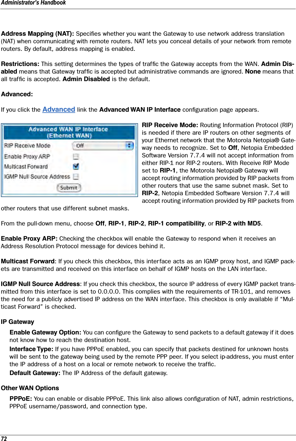 Administrator’s Handbook72Address Mapping (NAT): Speciﬁes whether you want the Gateway to use network address translation (NAT) when communicating with remote routers. NAT lets you conceal details of your network from remote routers. By default, address mapping is enabled.Restrictions: This setting determines the types of trafﬁc the Gateway accepts from the WAN. Admin Dis-abled means that Gateway trafﬁc is accepted but administrative commands are ignored. None means that all trafﬁc is accepted. Admin Disabled is the default.Advanced:If you click the Advanced link the Advanced WAN IP Interface conﬁguration page appears.RIP Receive Mode: Routing Information Protocol (RIP) is needed if there are IP routers on other segments of your Ethernet network that the Motorola Netopia® Gate-way needs to recognize. Set to Off, Netopia Embedded Software Version 7.7.4 will not accept information from either RIP-1 nor RIP-2 routers. With Receive RIP Mode set to RIP-1, the Motorola Netopia® Gateway will accept routing information provided by RIP packets from other routers that use the same subnet mask. Set to RIP-2, Netopia Embedded Software Version 7.7.4 will accept routing information provided by RIP packets from other routers that use different subnet masks.From the pull-down menu, choose Off, RIP-1, RIP-2, RIP-1 compatibility, or RIP-2 with MD5.Enable Proxy ARP: Checking the checkbox will enable the Gateway to respond when it receives an Address Resolution Protocol message for devices behind it.Multicast Forward: If you check this checkbox, this interface acts as an IGMP proxy host, and IGMP pack-ets are transmitted and received on this interface on behalf of IGMP hosts on the LAN interface.IGMP Null Source Address: If you check this checkbox, the source IP address of every IGMP packet trans-mitted from this interface is set to 0.0.0.0. This complies with the requirements of TR-101, and removes the need for a publicly advertised IP address on the WAN interface. This checkbox is only available if “Mul-ticast Forward” is checked.IP GatewayEnable Gateway Option: You can conﬁgure the Gateway to send packets to a default gateway if it does not know how to reach the destination host.Interface Type: If you have PPPoE enabled, you can specify that packets destined for unknown hosts will be sent to the gateway being used by the remote PPP peer. If you select ip-address, you must enter the IP address of a host on a local or remote network to receive the trafﬁc.Default Gateway: The IP Address of the default gateway.Other WAN OptionsPPPoE: You can enable or disable PPPoE. This link also allows conﬁguration of NAT, admin restrictions, PPPoE username/password, and connection type.
