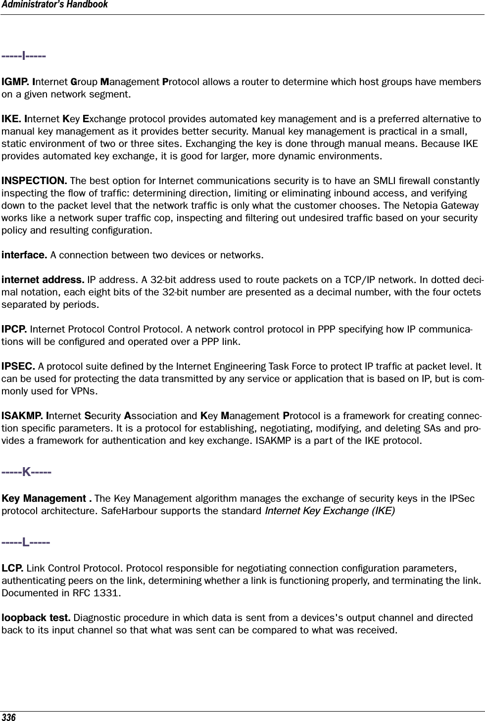 Administrator’s Handbook336-----I-----IGMP. Internet Group Management Protocol allows a router to determine which host groups have members on a given network segment.IKE. Internet Key Exchange protocol provides automated key management and is a preferred alternative to manual key management as it provides better security. Manual key management is practical in a small, static environment of two or three sites. Exchanging the key is done through manual means. Because IKE provides automated key exchange, it is good for larger, more dynamic environments. INSPECTION. The best option for Internet communications security is to have an SMLI ﬁrewall constantly inspecting the ﬂow of trafﬁc: determining direction, limiting or eliminating inbound access, and verifying down to the packet level that the network trafﬁc is only what the customer chooses. The Netopia Gateway works like a network super trafﬁc cop, inspecting and ﬁltering out undesired trafﬁc based on your security policy and resulting conﬁguration.interface. A connection between two devices or networks.internet address. IP address. A 32-bit address used to route packets on a TCP/IP network. In dotted deci-mal notation, each eight bits of the 32-bit number are presented as a decimal number, with the four octets separated by periods. IPCP. Internet Protocol Control Protocol. A network control protocol in PPP specifying how IP communica-tions will be conﬁgured and operated over a PPP link. IPSEC. A protocol suite deﬁned by the Internet Engineering Task Force to protect IP trafﬁc at packet level. It can be used for protecting the data transmitted by any service or application that is based on IP, but is com-monly used for VPNs.ISAKMP. Internet Security Association and Key Management Protocol is a framework for creating connec-tion speciﬁc parameters. It is a protocol for establishing, negotiating, modifying, and deleting SAs and pro-vides a framework for authentication and key exchange. ISAKMP is a part of the IKE protocol.-----K-----Key Management . The Key Management algorithm manages the exchange of security keys in the IPSec protocol architecture. SafeHarbour supports the standard Internet Key Exchange (IKE)-----L-----LCP. Link Control Protocol. Protocol responsible for negotiating connection conﬁguration parameters, authenticating peers on the link, determining whether a link is functioning properly, and terminating the link. Documented in RFC 1331.loopback test. Diagnostic procedure in which data is sent from a devices&apos;s output channel and directed back to its input channel so that what was sent can be compared to what was received. 
