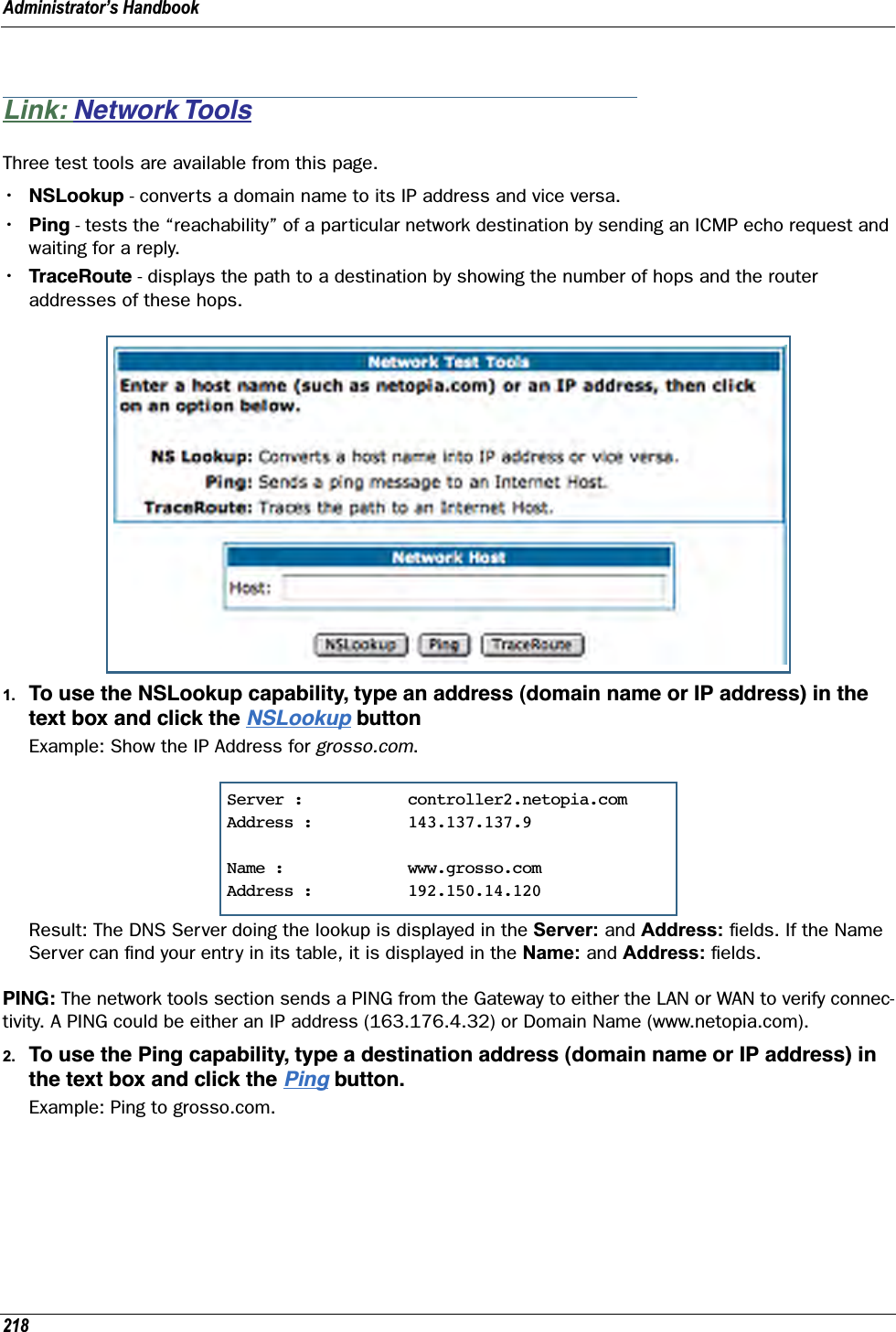 Administrator’s Handbook218Link: Network ToolsThree test tools are available from this page.•NSLookup - converts a domain name to its IP address and vice versa.•Ping - tests the “reachability” of a particular network destination by sending an ICMP echo request and waiting for a reply.•TraceRoute - displays the path to a destination by showing the number of hops and the router addresses of these hops.1. To use the NSLookup capability, type an address (domain name or IP address) in the text box and click the NSLookup buttonExample: Show the IP Address for grosso.com. Result: The DNS Server doing the lookup is displayed in the Server: and Address: ﬁelds. If the Name Server can ﬁnd your entry in its table, it is displayed in the Name: and Address: ﬁelds.PING: The network tools section sends a PING from the Gateway to either the LAN or WAN to verify connec-tivity. A PING could be either an IP address (163.176.4.32) or Domain Name (www.netopia.com).2. To use the Ping capability, type a destination address (domain name or IP address) in the text box and click the Ping button.Example: Ping to grosso.com.Server :           controller2.netopia.comAddress :          143.137.137.9Name :             www.grosso.comAddress :          192.150.14.120