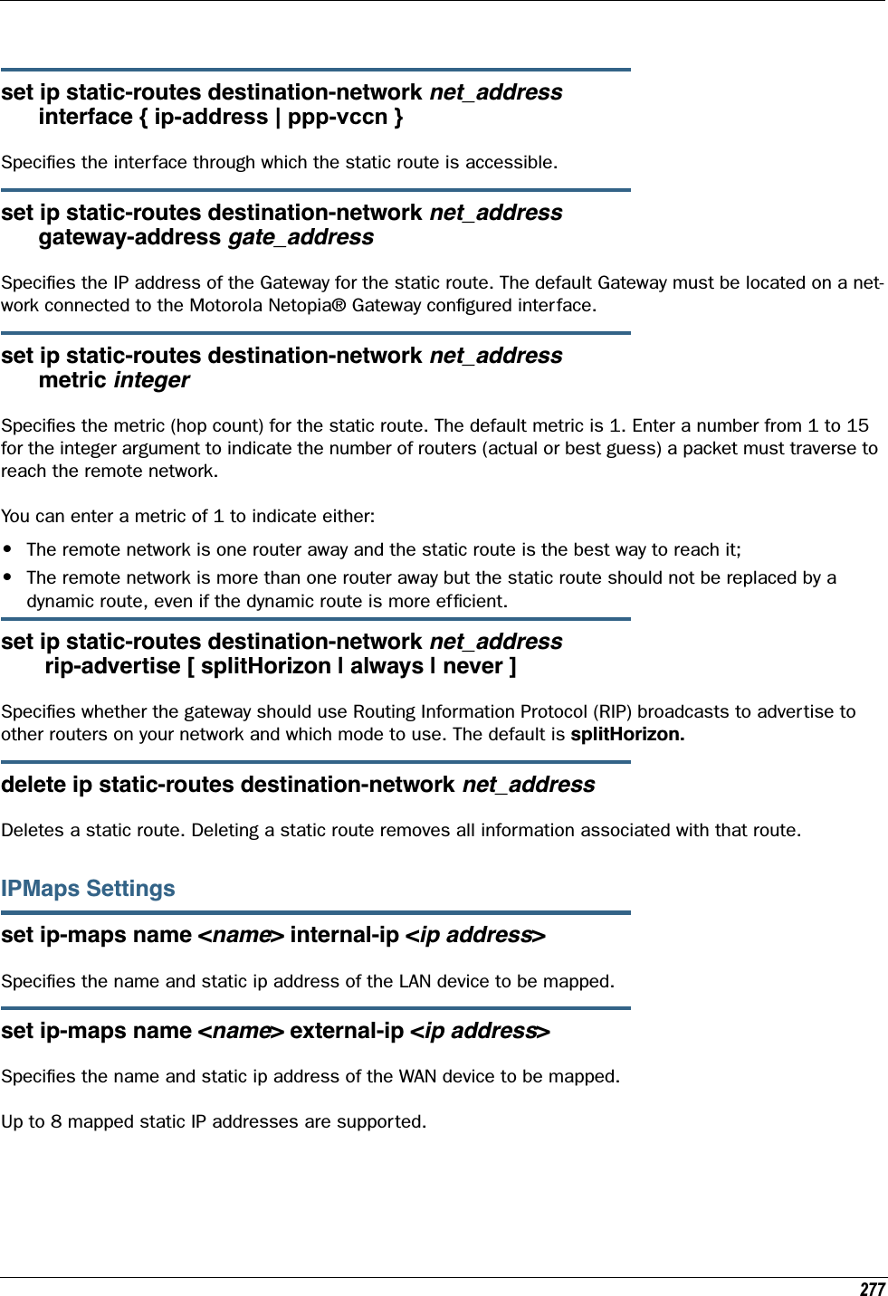 277set ip static-routes destination-network net_address      interface { ip-address | ppp-vccn }Speciﬁes the interface through which the static route is accessible.set ip static-routes destination-network net_address      gateway-address gate_addressSpeciﬁes the IP address of the Gateway for the static route. The default Gateway must be located on a net-work connected to the Motorola Netopia® Gateway conﬁgured interface.set ip static-routes destination-network net_address      metric integerSpeciﬁes the metric (hop count) for the static route. The default metric is 1. Enter a number from 1 to 15 for the integer argument to indicate the number of routers (actual or best guess) a packet must traverse to reach the remote network.You can enter a metric of 1 to indicate either:•The remote network is one router away and the static route is the best way to reach it;•The remote network is more than one router away but the static route should not be replaced by a dynamic route, even if the dynamic route is more efﬁcient. set ip static-routes destination-network net_address       rip-advertise [ splitHorizon | always | never ]Speciﬁes whether the gateway should use Routing Information Protocol (RIP) broadcasts to advertise to other routers on your network and which mode to use. The default is splitHorizon.delete ip static-routes destination-network net_addressDeletes a static route. Deleting a static route removes all information associated with that route.IPMaps Settingsset ip-maps name &lt;name&gt; internal-ip &lt;ip address&gt;Speciﬁes the name and static ip address of the LAN device to be mapped.set ip-maps name &lt;name&gt; external-ip &lt;ip address&gt;Speciﬁes the name and static ip address of the WAN device to be mapped.Up to 8 mapped static IP addresses are supported.