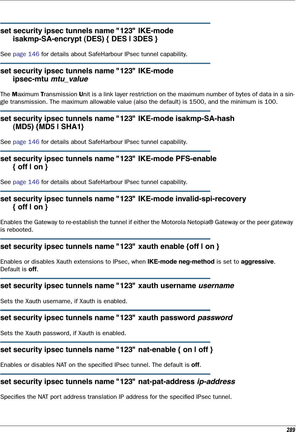 289set security ipsec tunnels name &quot;123&quot; IKE-mode       isakmp-SA-encrypt (DES) { DES | 3DES }See page 146 for details about SafeHarbour IPsec tunnel capability.set security ipsec tunnels name &quot;123&quot; IKE-mode       ipsec-mtu mtu_valueThe Maximum Transmission Unit is a link layer restriction on the maximum number of bytes of data in a sin-gle transmission. The maximum allowable value (also the default) is 1500, and the minimum is 100.set security ipsec tunnels name &quot;123&quot; IKE-mode isakmp-SA-hash       (MD5) {MD5 | SHA1}See page 146 for details about SafeHarbour IPsec tunnel capability.set security ipsec tunnels name &quot;123&quot; IKE-mode PFS-enable      { off | on }See page 146 for details about SafeHarbour IPsec tunnel capability.set security ipsec tunnels name &quot;123&quot; IKE-mode invalid-spi-recovery      { off | on }Enables the Gateway to re-establish the tunnel if either the Motorola Netopia® Gateway or the peer gateway is rebooted.set security ipsec tunnels name &quot;123&quot; xauth enable {off | on }Enables or disables Xauth extensions to IPsec, when IKE-mode neg-method is set to aggressive. Default is off.set security ipsec tunnels name &quot;123&quot; xauth username usernameSets the Xauth username, if Xauth is enabled.set security ipsec tunnels name &quot;123&quot; xauth password passwordSets the Xauth password, if Xauth is enabled.set security ipsec tunnels name &quot;123&quot; nat-enable { on | off }Enables or disables NAT on the speciﬁed IPsec tunnel. The default is off.set security ipsec tunnels name &quot;123&quot; nat-pat-address ip-addressSpeciﬁes the NAT port address translation IP address for the speciﬁed IPsec tunnel.