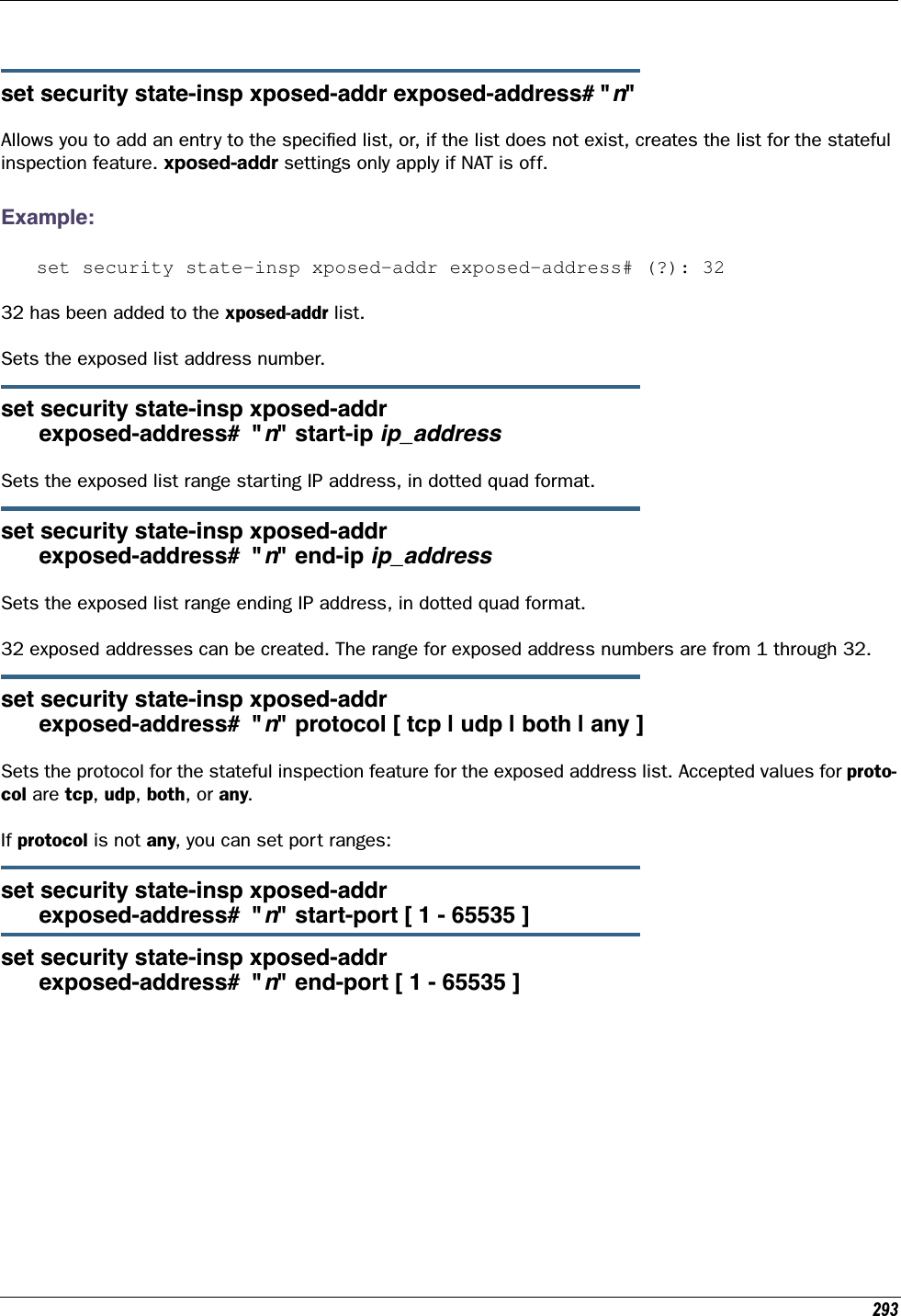 293set security state-insp xposed-addr exposed-address# &quot;n&quot; Allows you to add an entry to the speciﬁed list, or, if the list does not exist, creates the list for the stateful inspection feature. xposed-addr settings only apply if NAT is off.Example:set security state-insp xposed-addr exposed-address# (?): 3232 has been added to the xposed-addr list.Sets the exposed list address number.set security state-insp xposed-addr      exposed-address#  &quot;n&quot; start-ip ip_addressSets the exposed list range starting IP address, in dotted quad format.set security state-insp xposed-addr      exposed-address#  &quot;n&quot; end-ip ip_addressSets the exposed list range ending IP address, in dotted quad format.32 exposed addresses can be created. The range for exposed address numbers are from 1 through 32.set security state-insp xposed-addr       exposed-address#  &quot;n&quot; protocol [ tcp | udp | both | any ]Sets the protocol for the stateful inspection feature for the exposed address list. Accepted values for proto-col are tcp, udp, both, or any.If protocol is not any, you can set port ranges:set security state-insp xposed-addr       exposed-address#  &quot;n&quot; start-port [ 1 - 65535 ]set security state-insp xposed-addr       exposed-address#  &quot;n&quot; end-port [ 1 - 65535 ]