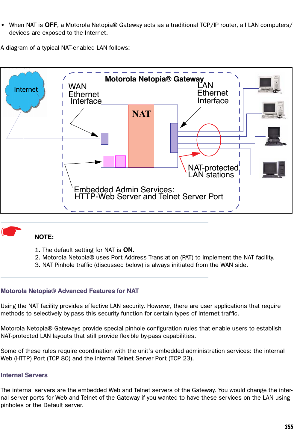 355•When NAT is OFF, a Motorola Netopia® Gateway acts as a traditional TCP/IP router, all LAN computers/devices are exposed to the Internet.A diagram of a typical NAT-enabled LAN follows: ☛  NOTE:1. The default setting for NAT is ON.2. Motorola Netopia® uses Port Address Translation (PAT) to implement the NAT facility.3. NAT Pinhole trafﬁc (discussed below) is always initiated from the WAN side.Motorola Netopia® Advanced Features for NATUsing the NAT facility provides effective LAN security. However, there are user applications that require methods to selectively by-pass this security function for certain types of Internet trafﬁc.Motorola Netopia® Gateways provide special pinhole conﬁguration rules that enable users to establish NAT-protected LAN layouts that still provide ﬂexible by-pass capabilities.Some of these rules require coordination with the unit’s embedded administration services: the internal Web (HTTP) Port (TCP 80) and the internal Telnet Server Port (TCP 23). Internal ServersThe internal servers are the embedded Web and Telnet servers of the Gateway. You would change the inter-nal server ports for Web and Telnet of the Gateway if you wanted to have these services on the LAN using pinholes or the Default server.WAN InterfaceLANEthernet InterfaceMotorola Netopia® GatewayNATInternetEmbedded Admin Services:HTTP-Web Server and Telnet Server PortNAT-protectedLAN stationsEthernet