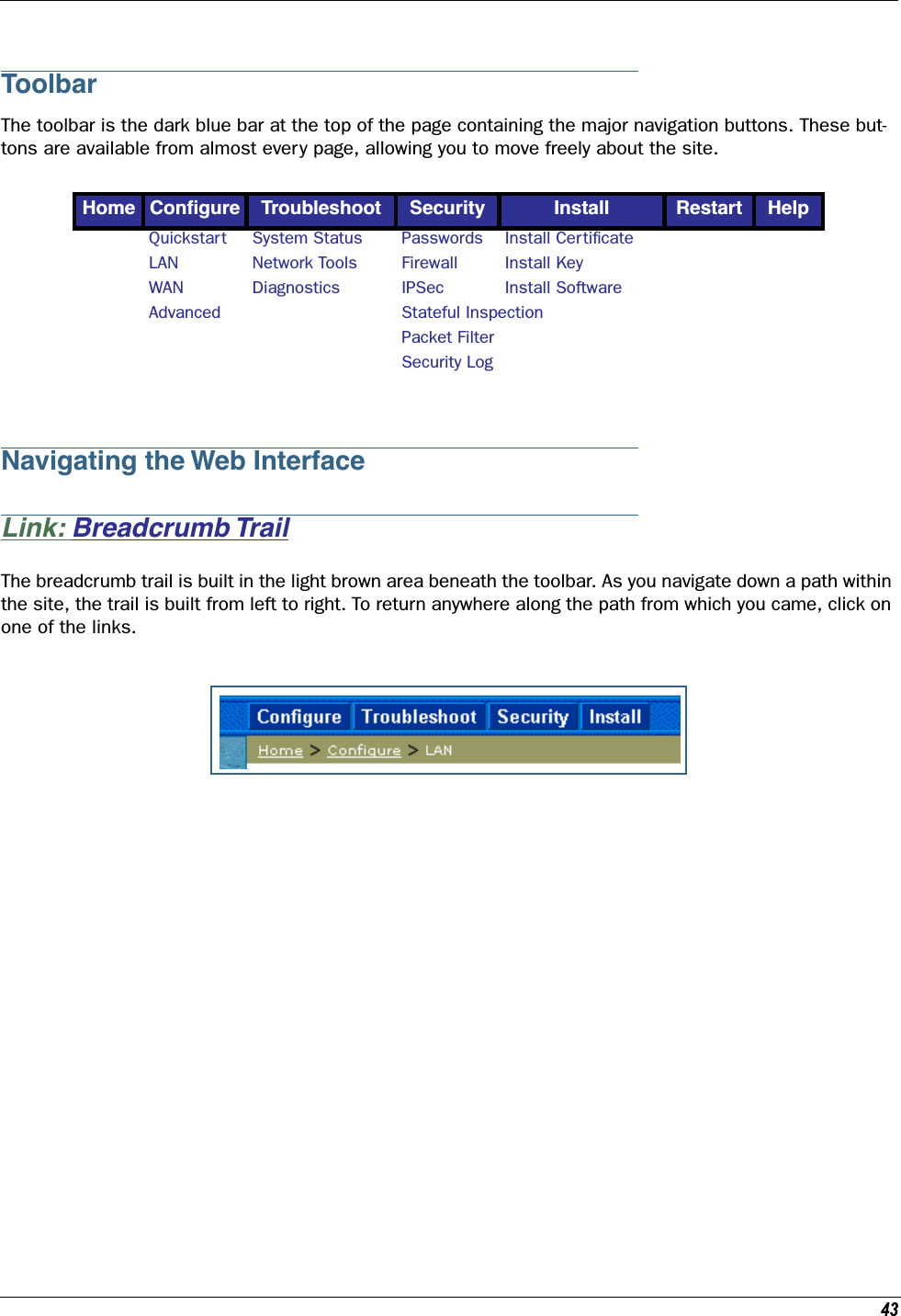 43ToolbarThe toolbar is the dark blue bar at the top of the page containing the major navigation buttons. These but-tons are available from almost every page, allowing you to move freely about the site. Navigating the Web InterfaceLink: Breadcrumb TrailThe breadcrumb trail is built in the light brown area beneath the toolbar. As you navigate down a path within the site, the trail is built from left to right. To return anywhere along the path from which you came, click on one of the links.Home Conﬁgure Troubleshoot Security Install Restart HelpQuickstart System Status Passwords Install CertiﬁcateLAN Network Tools Firewall Install KeyWAN Diagnostics IPSec Install SoftwareAdvanced Stateful InspectionPacket FilterSecurity Log