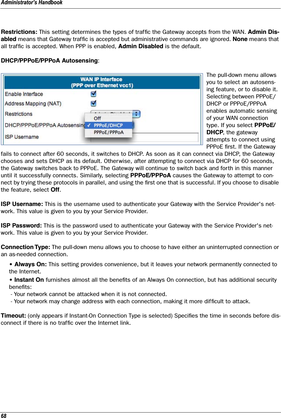 Administrator’s Handbook68Restrictions: This setting determines the types of trafﬁc the Gateway accepts from the WAN. Admin Dis-abled means that Gateway trafﬁc is accepted but administrative commands are ignored. None means that all trafﬁc is accepted. When PPP is enabled, Admin Disabled is the default.DHCP/PPPoE/PPPoA Autosensing: The pull-down menu allows you to select an autosens-ing feature, or to disable it. Selecting between PPPoE/DHCP or PPPoE/PPPoA enables automatic sensing of your WAN connection type. If you select PPPoE/DHCP, the gateway attempts to connect using PPPoE ﬁrst. If the Gateway fails to connect after 60 seconds, it switches to DHCP. As soon as it can connect via DHCP, the Gateway chooses and sets DHCP as its default. Otherwise, after attempting to connect via DHCP for 60 seconds, the Gateway switches back to PPPoE. The Gateway will continue to switch back and forth in this manner until it successfully connects. Similarly, selecting PPPoE/PPPoA causes the Gateway to attempt to con-nect by trying these protocols in parallel, and using the ﬁrst one that is successful. If you choose to disable the feature, select Off.ISP Username: This is the username used to authenticate your Gateway with the Service Provider&apos;s net-work. This value is given to you by your Service Provider.ISP Password: This is the password used to authenticate your Gateway with the Service Provider&apos;s net-work. This value is given to you by your Service Provider.Connection Type: The pull-down menu allows you to choose to have either an uninterrupted connection or an as-needed connection.• Always On: This setting provides convenience, but it leaves your network permanently connected to the Internet.• Instant On furnishes almost all the beneﬁts of an Always On connection, but has additional security beneﬁts: - Your network cannot be attacked when it is not connected. - Your network may change address with each connection, making it more difﬁcult to attack.Timeout: (only appears if Instant-On Connection Type is selected) Speciﬁes the time in seconds before dis-connect if there is no trafﬁc over the Internet link.