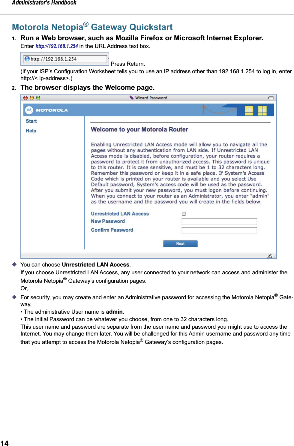 Administrator’s Handbook14Motorola Netopia® Gateway Quickstart1. Run a Web browser, such as Mozilla Firefox or Microsoft Internet Explorer.Enter http://192.168.1.254 in the URL Address text box.  Press Return.(If your ISP’s Configuration Worksheet tells you to use an IP address other than 192.168.1.254 to log in, enter http://&lt; ip-address&gt;.)2. The browser displays the Welcome page.◆You can choose Unrestricted LAN Access.If you choose Unrestricted LAN Access, any user connected to your network can access and administer the Motorola Netopia® Gateway’s configuration pages.Or,◆For security, you may create and enter an Administrative password for accessing the Motorola Netopia® Gate-way.• The administrative User name is admin.• The initial Password can be whatever you choose, from one to 32 characters long.This user name and password are separate from the user name and password you might use to access the Internet. You may change them later. You will be challenged for this Admin username and password any time that you attempt to access the Motorola Netopia® Gateway’s configuration pages.