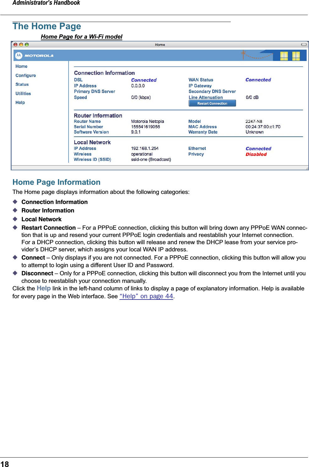 Administrator’s Handbook18The Home PageHome Page for a Wi-Fi modelHome Page InformationThe Home page displays information about the following categories:◆Connection Information◆Router Information◆Local Network◆Restart Connection – For a PPPoE connection, clicking this button will bring down any PPPoE WAN connec-tion that is up and resend your current PPPoE login credentials and reestablish your Internet connection.For a DHCP connection, clicking this button will release and renew the DHCP lease from your service pro-vider’s DHCP server, which assigns your local WAN IP address.◆Connect – Only displays if you are not connected. For a PPPoE connection, clicking this button will allow you to attempt to login using a different User ID and Password.◆Disconnect – Only for a PPPoE connection, clicking this button will disconnect you from the Internet until you choose to reestablish your connection manually.Click the Help link in the left-hand column of links to display a page of explanatory information. Help is available for every page in the Web interface. See “Help” on page 44.