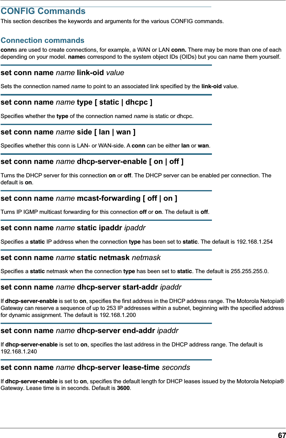 67CONFIG CommandsThis section describes the keywords and arguments for the various CONFIG commands.Connection commandsconns are used to create connections, for example, a WAN or LAN conn. There may be more than one of each depending on your model. names correspond to the system object IDs (OIDs) but you can name them yourself.set conn name name link-oid valueSets the connection named name to point to an associated link specified by the link-oid value.set conn name name type [ static | dhcpc ]Specifies whether the type of the connection named name is static or dhcpc.set conn name name side [ lan | wan ]Specifies whether this conn is LAN- or WAN-side. A conn can be either lan or wan.set conn name name dhcp-server-enable [ on | off ]Turns the DHCP server for this connection on or off. The DHCP server can be enabled per connection. The default is on.set conn name name mcast-forwarding [ off | on ]Turns IP IGMP multicast forwarding for this connection off or on. The default is off.set conn name name static ipaddr ipaddrSpecifies a static IP address when the connection type has been set to static. The default is 192.168.1.254set conn name name static netmask netmaskSpecifies a static netmask when the connection type has been set to static. The default is 255.255.255.0.set conn name name dhcp-server start-addr ipaddrIf dhcp-server-enable is set to on, specifies the first address in the DHCP address range. The Motorola Netopia® Gateway can reserve a sequence of up to 253 IP addresses within a subnet, beginning with the specified address for dynamic assignment. The default is 192.168.1.200set conn name name dhcp-server end-addr ipaddrIf dhcp-server-enable is set to on, specifies the last address in the DHCP address range. The default is 192.168.1.240set conn name name dhcp-server lease-time secondsIf dhcp-server-enable is set to on, specifies the default length for DHCP leases issued by the Motorola Netopia® Gateway. Lease time is in seconds. Default is 3600.