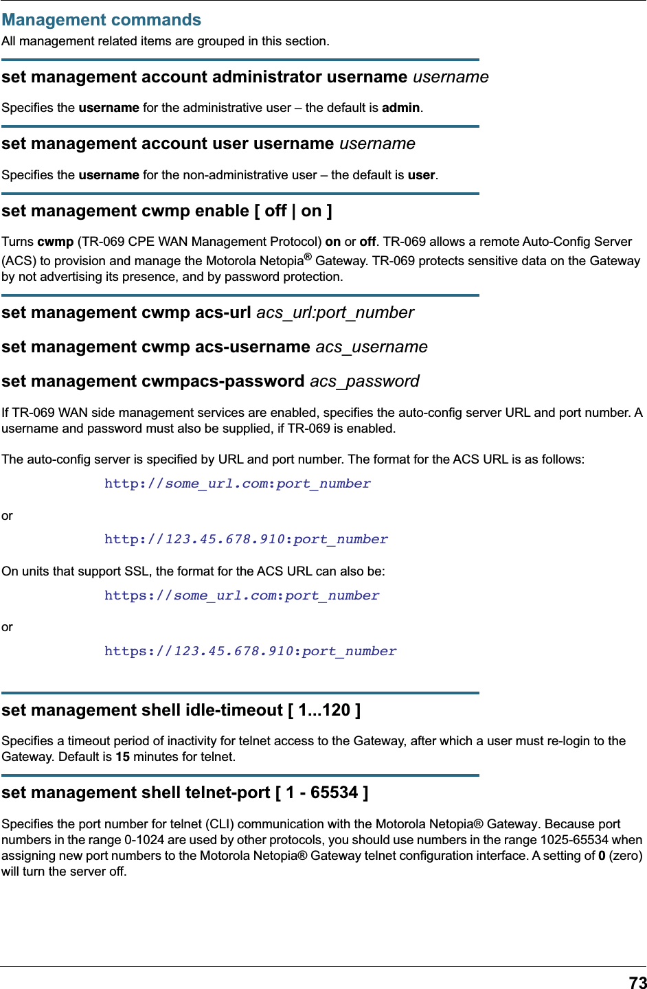 73Management commandsAll management related items are grouped in this section.set management account administrator username usernameSpecifies the username for the administrative user – the default is admin.set management account user username usernameSpecifies the username for the non-administrative user – the default is user.set management cwmp enable [ off | on ]Turns cwmp (TR-069 CPE WAN Management Protocol) on or off. TR-069 allows a remote Auto-Config Server (ACS) to provision and manage the Motorola Netopia® Gateway. TR-069 protects sensitive data on the Gateway by not advertising its presence, and by password protection.set management cwmp acs-url acs_url:port_numberset management cwmp acs-username acs_usernameset management cwmpacs-password acs_passwordIf TR-069 WAN side management services are enabled, specifies the auto-config server URL and port number. A username and password must also be supplied, if TR-069 is enabled.The auto-config server is specified by URL and port number. The format for the ACS URL is as follows:http://some_url.com:port_numberorhttp://123.45.678.910:port_numberOn units that support SSL, the format for the ACS URL can also be:https://some_url.com:port_numberorhttps://123.45.678.910:port_numberset management shell idle-timeout [ 1...120 ]Specifies a timeout period of inactivity for telnet access to the Gateway, after which a user must re-login to the Gateway. Default is 15 minutes for telnet.set management shell telnet-port [ 1 - 65534 ]Specifies the port number for telnet (CLI) communication with the Motorola Netopia® Gateway. Because port numbers in the range 0-1024 are used by other protocols, you should use numbers in the range 1025-65534 when assigning new port numbers to the Motorola Netopia® Gateway telnet configuration interface. A setting of 0 (zero) will turn the server off.