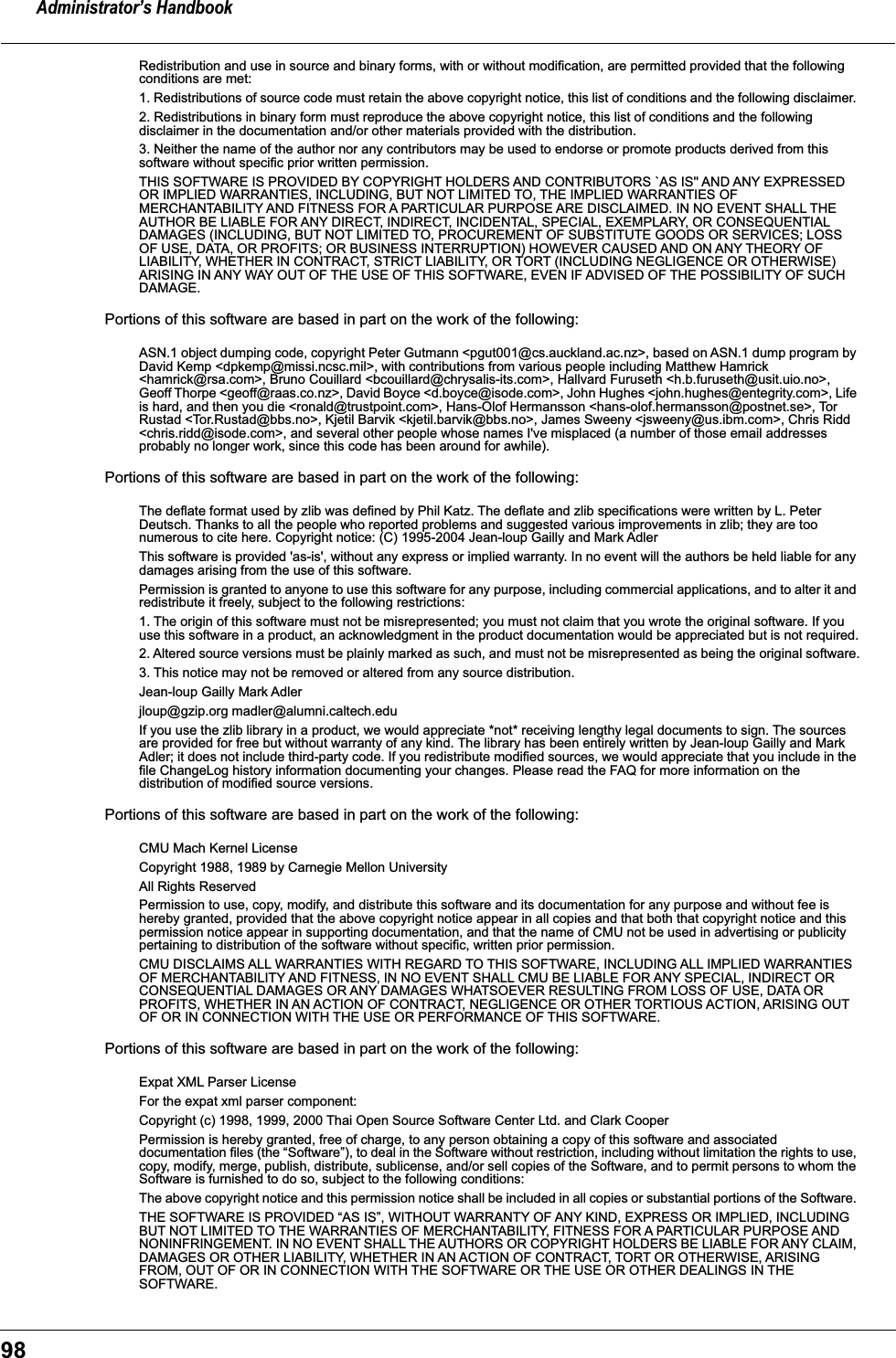 Administrator’s Handbook98Redistribution and use in source and binary forms, with or without modification, are permitted provided that the following conditions are met: 1. Redistributions of source code must retain the above copyright notice, this list of conditions and the following disclaimer. 2. Redistributions in binary form must reproduce the above copyright notice, this list of conditions and the following disclaimer in the documentation and/or other materials provided with the distribution. 3. Neither the name of the author nor any contributors may be used to endorse or promote products derived from this software without specific prior written permission. THIS SOFTWARE IS PROVIDED BY COPYRIGHT HOLDERS AND CONTRIBUTORS `AS IS&apos;&apos; AND ANY EXPRESSED OR IMPLIED WARRANTIES, INCLUDING, BUT NOT LIMITED TO, THE IMPLIED WARRANTIES OF MERCHANTABILITY AND FITNESS FOR A PARTICULAR PURPOSE ARE DISCLAIMED. IN NO EVENT SHALL THE AUTHOR BE LIABLE FOR ANY DIRECT, INDIRECT, INCIDENTAL, SPECIAL, EXEMPLARY, OR CONSEQUENTIAL DAMAGES (INCLUDING, BUT NOT LIMITED TO, PROCUREMENT OF SUBSTITUTE GOODS OR SERVICES; LOSS OF USE, DATA, OR PROFITS; OR BUSINESS INTERRUPTION) HOWEVER CAUSED AND ON ANY THEORY OF LIABILITY, WHETHER IN CONTRACT, STRICT LIABILITY, OR TORT (INCLUDING NEGLIGENCE OR OTHERWISE) ARISING IN ANY WAY OUT OF THE USE OF THIS SOFTWARE, EVEN IF ADVISED OF THE POSSIBILITY OF SUCH DAMAGE. Portions of this software are based in part on the work of the following:ASN.1 object dumping code, copyright Peter Gutmann &lt;pgut001@cs.auckland.ac.nz&gt;, based on ASN.1 dump program by David Kemp &lt;dpkemp@missi.ncsc.mil&gt;, with contributions from various people including Matthew Hamrick &lt;hamrick@rsa.com&gt;, Bruno Couillard &lt;bcouillard@chrysalis-its.com&gt;, Hallvard Furuseth &lt;h.b.furuseth@usit.uio.no&gt;, Geoff Thorpe &lt;geoff@raas.co.nz&gt;, David Boyce &lt;d.boyce@isode.com&gt;, John Hughes &lt;john.hughes@entegrity.com&gt;, Life is hard, and then you die &lt;ronald@trustpoint.com&gt;, Hans-Olof Hermansson &lt;hans-olof.hermansson@postnet.se&gt;, Tor Rustad &lt;Tor.Rustad@bbs.no&gt;, Kjetil Barvik &lt;kjetil.barvik@bbs.no&gt;, James Sweeny &lt;jsweeny@us.ibm.com&gt;, Chris Ridd &lt;chris.ridd@isode.com&gt;, and several other people whose names I&apos;ve misplaced (a number of those email addresses probably no longer work, since this code has been around for awhile). Portions of this software are based in part on the work of the following:The deflate format used by zlib was defined by Phil Katz. The deflate and zlib specifications were written by L. Peter Deutsch. Thanks to all the people who reported problems and suggested various improvements in zlib; they are too numerous to cite here. Copyright notice: (C) 1995-2004 Jean-loup Gailly and Mark AdlerThis software is provided &apos;as-is&apos;, without any express or implied warranty. In no event will the authors be held liable for any damages arising from the use of this software.Permission is granted to anyone to use this software for any purpose, including commercial applications, and to alter it and redistribute it freely, subject to the following restrictions:1. The origin of this software must not be misrepresented; you must not claim that you wrote the original software. If you use this software in a product, an acknowledgment in the product documentation would be appreciated but is not required.2. Altered source versions must be plainly marked as such, and must not be misrepresented as being the original software.3. This notice may not be removed or altered from any source distribution.Jean-loup Gailly Mark Adlerjloup@gzip.org madler@alumni.caltech.eduIf you use the zlib library in a product, we would appreciate *not* receiving lengthy legal documents to sign. The sources are provided for free but without warranty of any kind. The library has been entirely written by Jean-loup Gailly and Mark Adler; it does not include third-party code. If you redistribute modified sources, we would appreciate that you include in the file ChangeLog history information documenting your changes. Please read the FAQ for more information on the distribution of modified source versions.Portions of this software are based in part on the work of the following:CMU Mach Kernel LicenseCopyright 1988, 1989 by Carnegie Mellon University All Rights Reserved Permission to use, copy, modify, and distribute this software and its documentation for any purpose and without fee is hereby granted, provided that the above copyright notice appear in all copies and that both that copyright notice and this permission notice appear in supporting documentation, and that the name of CMU not be used in advertising or publicity pertaining to distribution of the software without specific, written prior permission. CMU DISCLAIMS ALL WARRANTIES WITH REGARD TO THIS SOFTWARE, INCLUDING ALL IMPLIED WARRANTIES OF MERCHANTABILITY AND FITNESS, IN NO EVENT SHALL CMU BE LIABLE FOR ANY SPECIAL, INDIRECT OR CONSEQUENTIAL DAMAGES OR ANY DAMAGES WHATSOEVER RESULTING FROM LOSS OF USE, DATA OR PROFITS, WHETHER IN AN ACTION OF CONTRACT, NEGLIGENCE OR OTHER TORTIOUS ACTION, ARISING OUT OF OR IN CONNECTION WITH THE USE OR PERFORMANCE OF THIS SOFTWARE.Portions of this software are based in part on the work of the following:Expat XML Parser License For the expat xml parser component: Copyright (c) 1998, 1999, 2000 Thai Open Source Software Center Ltd. and Clark Cooper Permission is hereby granted, free of charge, to any person obtaining a copy of this software and associated documentation files (the “Software”), to deal in the Software without restriction, including without limitation the rights to use, copy, modify, merge, publish, distribute, sublicense, and/or sell copies of the Software, and to permit persons to whom the Software is furnished to do so, subject to the following conditions: The above copyright notice and this permission notice shall be included in all copies or substantial portions of the Software. THE SOFTWARE IS PROVIDED “AS IS”, WITHOUT WARRANTY OF ANY KIND, EXPRESS OR IMPLIED, INCLUDING BUT NOT LIMITED TO THE WARRANTIES OF MERCHANTABILITY, FITNESS FOR A PARTICULAR PURPOSE AND NONINFRINGEMENT. IN NO EVENT SHALL THE AUTHORS OR COPYRIGHT HOLDERS BE LIABLE FOR ANY CLAIM, DAMAGES OR OTHER LIABILITY, WHETHER IN AN ACTION OF CONTRACT, TORT OR OTHERWISE, ARISING FROM, OUT OF OR IN CONNECTION WITH THE SOFTWARE OR THE USE OR OTHER DEALINGS IN THE SOFTWARE. 