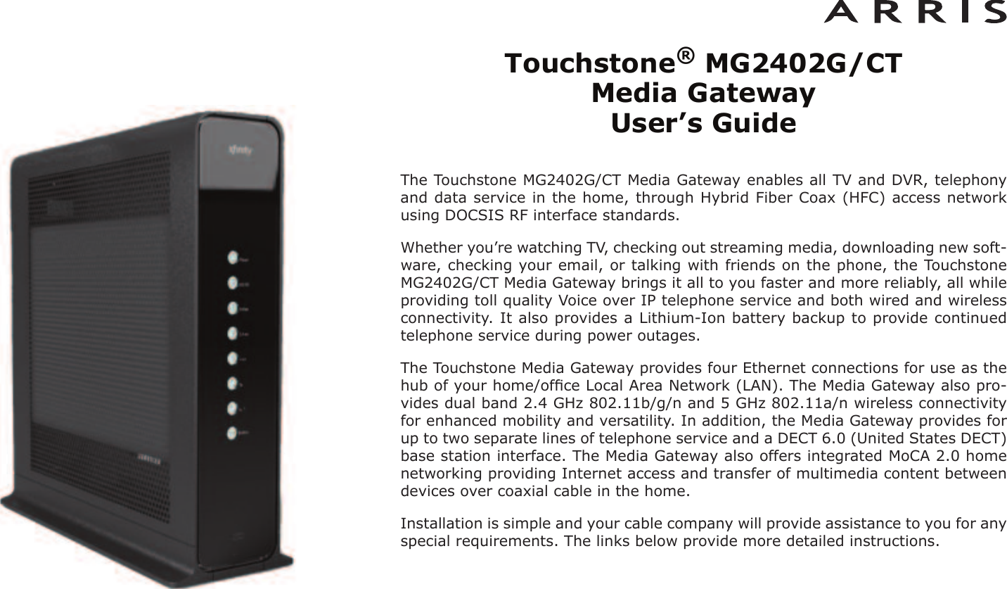 Touchstone®MG2402G/CT Media Gateway User’s GuideThe Touchstone MG2402G/CT Media Gateway enables all TV and DVR, telephonyand data service in the home, through Hybrid Fiber Coax (HFC) access networkusing DOCSIS RF interface standards.Whether you’re watching TV, checking out streaming media, downloading new soft-ware, checking your email, or talking with friends on the phone, the TouchstoneMG2402G/CT Media Gateway brings it all to you faster and more reliably, all whileproviding toll quality Voice over IP telephone ser vice and both wired and wirelessconnectivity. It also provides a Lithi um-Ion battery backup to provide continuedtelephone service during power outages.The Touchstone Media Gateway provides four Ethernet connections for use as thehub of your home/ofﬁce Local Area Network (LAN). The Media Gateway also pro-vides dual band 2.4 GHz 802.11b/g/n and 5 GHz 802.11a/n wireless connectivityfor enhanced mobility and versatility. In addition, the Media Gateway provides forup to two separate lines of telephone service and a DECT 6.0 (United States DECT)base station interface. The Media Gateway also offers integrated MoCA 2.0 homenetworking providing Internet access and transfer of multimedia content betweendevices over coaxial cable in the home.Installation is simple and your cable company will provide assistance to you for anyspecial requirements. The links below provide more detailed instructions.