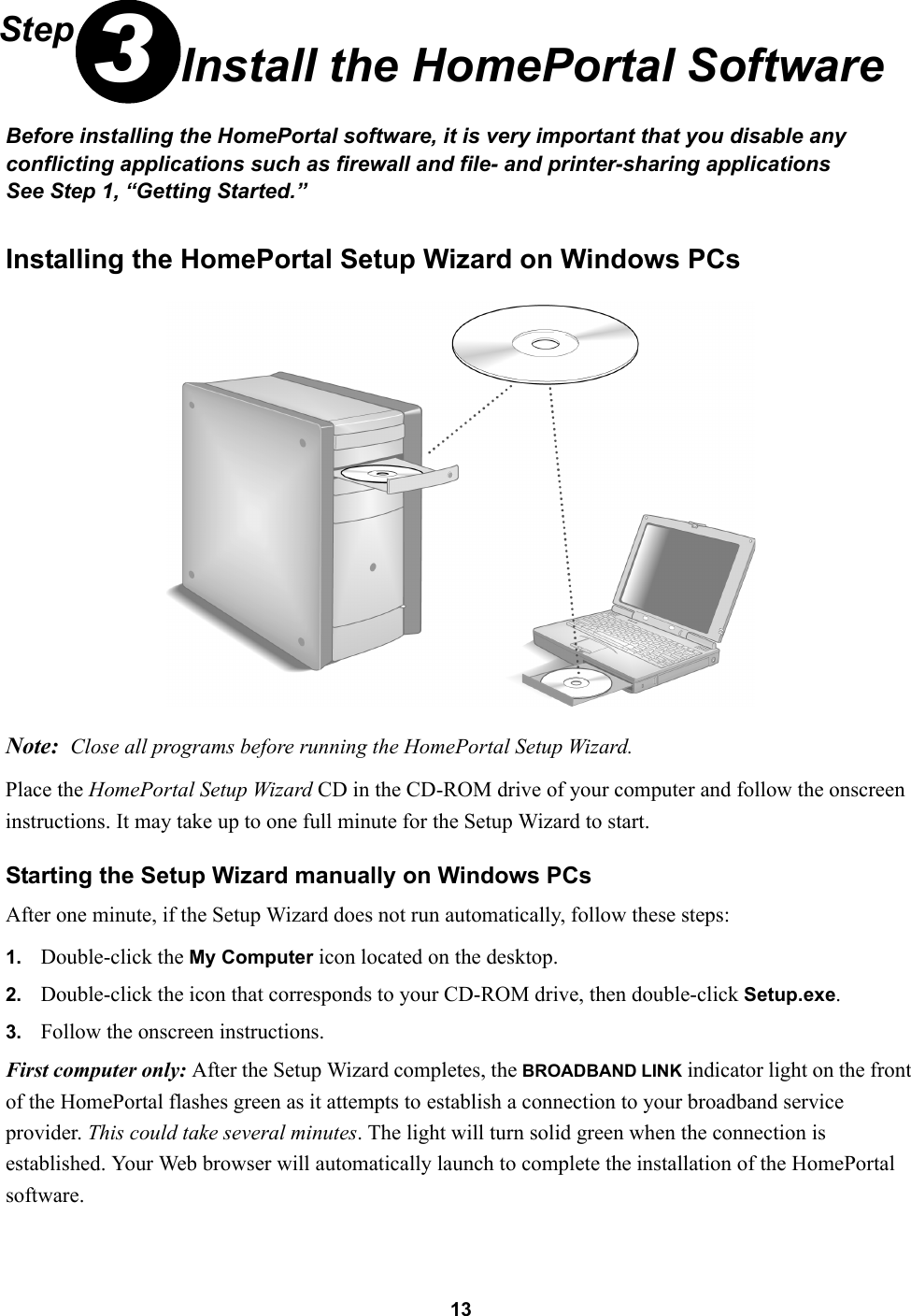 13Step 3Install the HomePortal SoftwareBefore installing the HomePortal software, it is very important that you disable any conflicting applications such as firewall and file- and printer-sharing applicationsSee Step 1, “Getting Started.”Installing the HomePortal Setup Wizard on Windows PCs Note: Close all programs before running the HomePortal Setup Wizard.Place the HomePortal Setup Wizard CD in the CD-ROM drive of your computer and follow the onscreen instructions. It may take up to one full minute for the Setup Wizard to start.Starting the Setup Wizard manually on Windows PCsAfter one minute, if the Setup Wizard does not run automatically, follow these steps:1. Double-click the My Computer icon located on the desktop.2. Double-click the icon that corresponds to your CD-ROM drive, then double-click Setup.exe.3. Follow the onscreen instructions.First computer only: After the Setup Wizard completes, the BROADBAND LINK indicator light on the front of the HomePortal flashes green as it attempts to establish a connection to your broadband service provider. This could take several minutes. The light will turn solid green when the connection is established. Your Web browser will automatically launch to complete the installation of the HomePortal software.