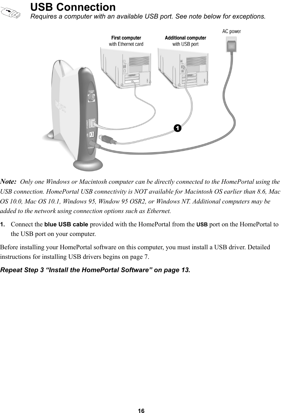 16Note: Only one Windows or Macintosh computer can be directly connected to the HomePortal using the USB connection. HomePortal USB connectivity is NOT available for Macintosh OS earlier than 8.6, Mac OS 10.0, Mac OS 10.1, Windows 95, Window 95 OSR2, or Windows NT. Additional computers may be added to the network using connection options such as Ethernet.1. Connect the blue USB cable provided with the HomePortal from the USB port on the HomePortal to the USB port on your computer.Before installing your HomePortal software on this computer, you must install a USB driver. Detailed instructions for installing USB drivers begins on page 7.Repeat Step 3 “Install the HomePortal Software” on page 13.USB ConnectionRequires a computer with an available USB port. See note below for exceptions.