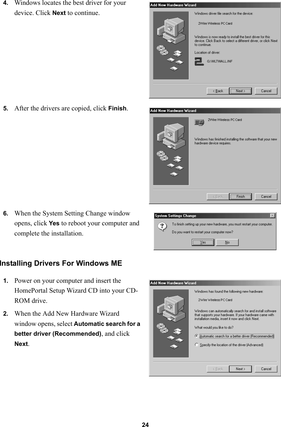 24Installing Drivers For Windows ME4. Windows locates the best driver for your device. Click Next to continue.5. After the drivers are copied, click Finish.6. When the System Setting Change window opens, click Yes to reboot your computer and complete the installation.1. Power on your computer and insert the HomePortal Setup Wizard CD into your CD-ROM drive.2. When the Add New Hardware Wizard window opens, select Automatic search for a better driver (Recommended), and click Next.