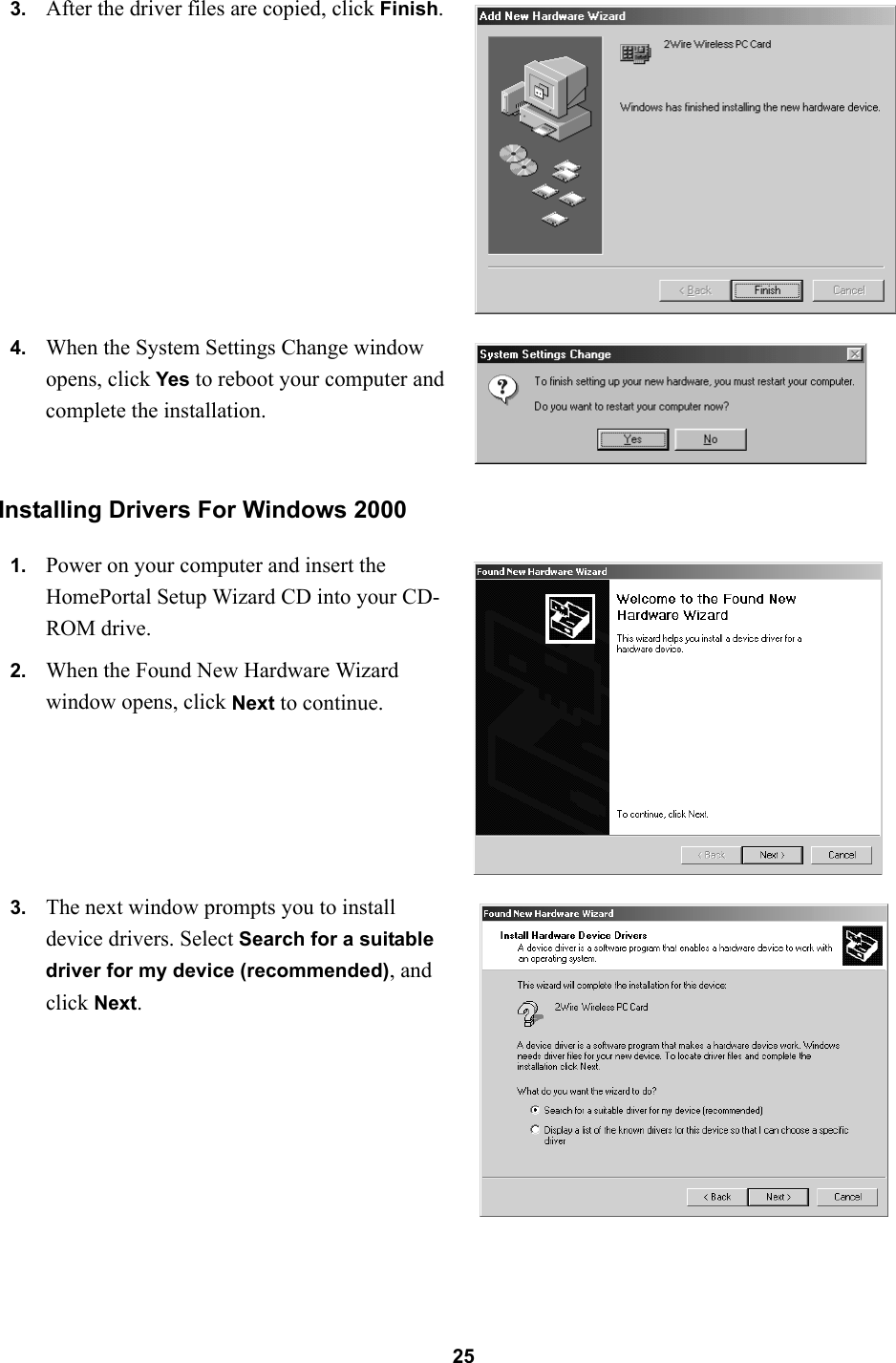 25Installing Drivers For Windows 20003. After the driver files are copied, click Finish.4. When the System Settings Change window opens, click Yes to reboot your computer and complete the installation.1. Power on your computer and insert the HomePortal Setup Wizard CD into your CD-ROM drive.2. When the Found New Hardware Wizard window opens, click Next to continue.3. The next window prompts you to install device drivers. Select Search for a suitable driver for my device (recommended), and click Next.
