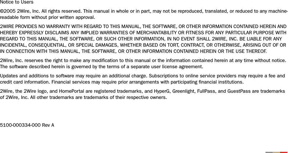 Notice to Users©2005 2Wire, Inc. All rights reserved. This manual in whole or in part, may not be reproduced, translated, or reduced to any machine-readable form without prior written approval.2WIRE PROVIDES NO WARRANTY WITH REGARD TO THIS MANUAL, THE SOFTWARE, OR OTHER INFORMATION CONTAINED HEREIN AND HEREBY EXPRESSLY DISCLAIMS ANY IMPLIED WARRANTIES OF MERCHANTABILITY OR FITNESS FOR ANY PARTICULAR PURPOSE WITH REGARD TO THIS MANUAL, THE SOFTWARE, OR SUCH OTHER INFORMATION, IN NO EVENT SHALL 2WIRE, INC. BE LIABLE FOR ANY INCIDENTAL, CONSEQUENTIAL, OR SPECIAL DAMAGES, WHETHER BASED ON TORT, CONTRACT, OR OTHERWISE, ARISING OUT OF OR IN CONNECTION WITH THIS MANUAL, THE SOFTWARE, OR OTHER INFORMATION CONTAINED HEREIN OR THE USE THEREOF. 2Wire, Inc. reserves the right to make any modification to this manual or the information contained herein at any time without notice. The software described herein is governed by the terms of a separate user license agreement. Updates and additions to software may require an additional charge. Subscriptions to online service providers may require a fee and credit card information. Financial services may require prior arrangements with participating financial institutions.2Wire, the 2Wire logo, and HomePortal are registered trademarks, and HyperG, Greenlight, FullPass, and GuestPass are trademarks of 2Wire, Inc. All other trademarks are trademarks of their respective owners.5100-000334-000 Rev A
