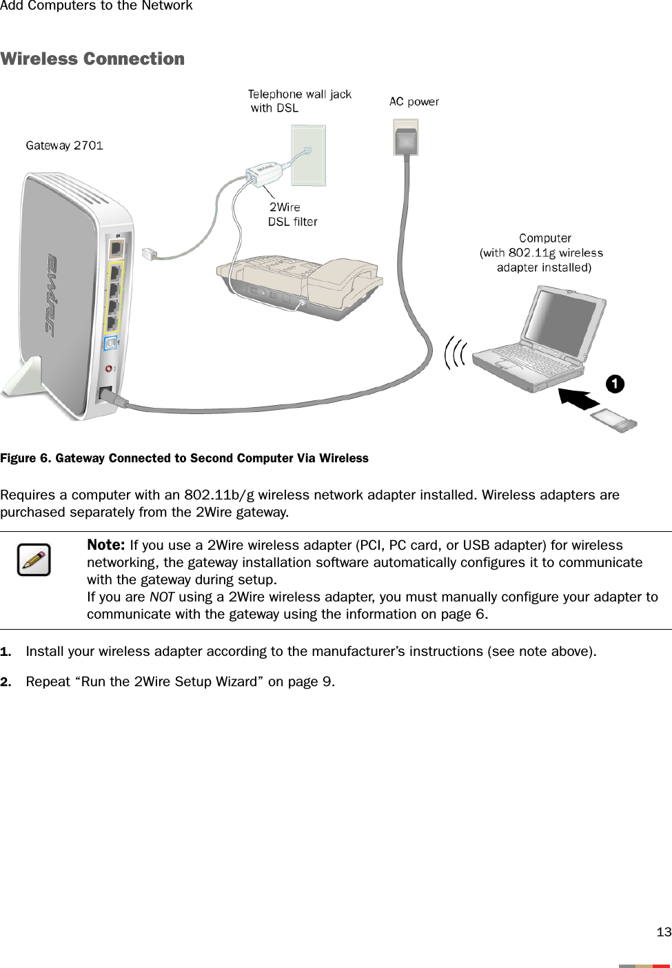 Add Computers to the Network13Wireless ConnectionFigure 6. Gateway Connected to Second Computer Via WirelessRequires a computer with an 802.11b/g wireless network adapter installed. Wireless adapters are purchased separately from the 2Wire gateway.1. Install your wireless adapter according to the manufacturer’s instructions (see note above).2. Repeat “Run the 2Wire Setup Wizard” on page 9.Note: If you use a 2Wire wireless adapter (PCI, PC card, or USB adapter) for wireless networking, the gateway installation software automatically configures it to communicate with the gateway during setup. If you are NOT using a 2Wire wireless adapter, you must manually configure your adapter to communicate with the gateway using the information on page 6.