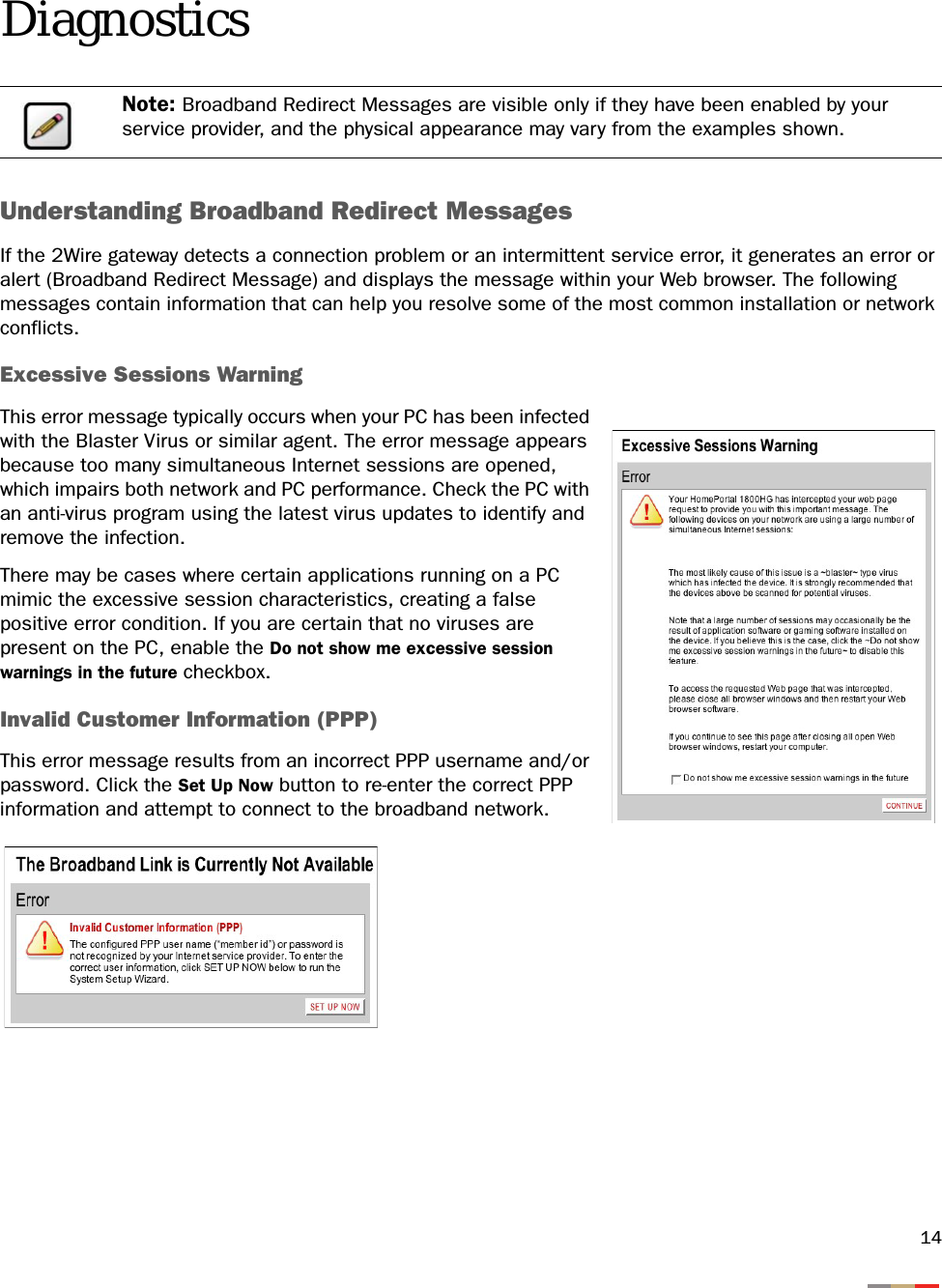 14DiagnosticsUnderstanding Broadband Redirect MessagesIf the 2Wire gateway detects a connection problem or an intermittent service error, it generates an error or alert (Broadband Redirect Message) and displays the message within your Web browser. The following messages contain information that can help you resolve some of the most common installation or network conflicts.Excessive Sessions WarningThis error message typically occurs when your PC has been infected with the Blaster Virus or similar agent. The error message appears because too many simultaneous Internet sessions are opened, which impairs both network and PC performance. Check the PC with an anti-virus program using the latest virus updates to identify and remove the infection.There may be cases where certain applications running on a PC mimic the excessive session characteristics, creating a false positive error condition. If you are certain that no viruses are present on the PC, enable the Do not show me excessive session warnings in the future checkbox.Invalid Customer Information (PPP)This error message results from an incorrect PPP username and/or password. Click the Set Up Now button to re-enter the correct PPP information and attempt to connect to the broadband network.Note: Broadband Redirect Messages are visible only if they have been enabled by your service provider, and the physical appearance may vary from the examples shown.