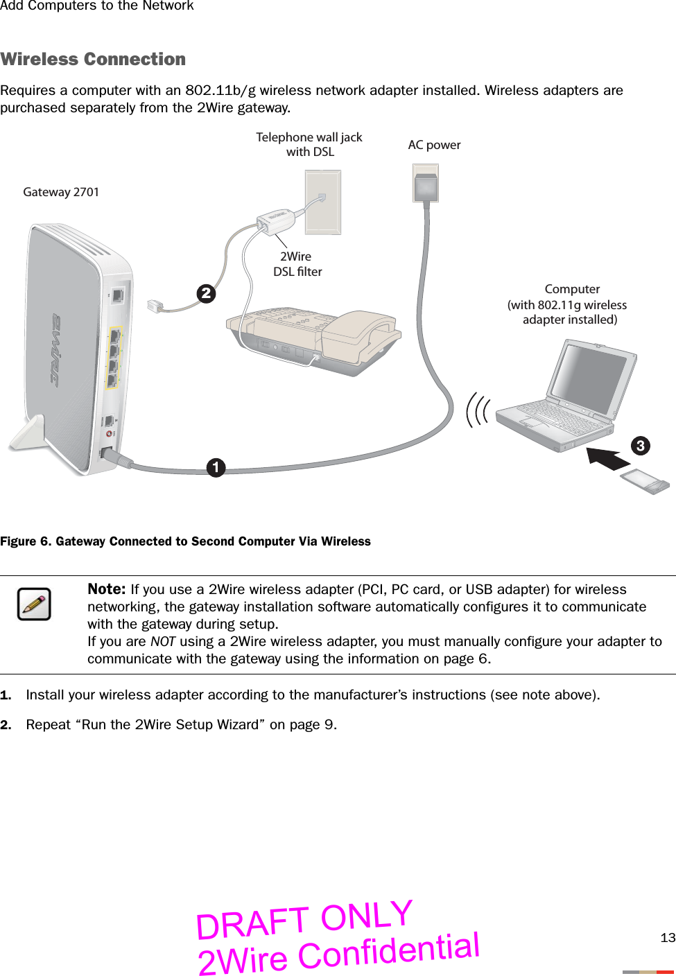 Add Computers to the Network13Wireless ConnectionRequires a computer with an 802.11b/g wireless network adapter installed. Wireless adapters are purchased separately from the 2Wire gateway.Figure 6. Gateway Connected to Second Computer Via Wireless1. Install your wireless adapter according to the manufacturer’s instructions (see note above).2. Repeat “Run the 2Wire Setup Wizard” on page 9.Note: If you use a 2Wire wireless adapter (PCI, PC card, or USB adapter) for wireless networking, the gateway installation software automatically configures it to communicate with the gateway during setup. If you are NOT using a 2Wire wireless adapter, you must manually configure your adapter to communicate with the gateway using the information on page 6.DSLPHONE LINESPOWERRESET2AC power2Wire DSL lterTelephone wall jackwith DSLComputer(with 802.11g wirelessadapter installed)Gateway 2701DRAFT ONLY2Wire Confidential
